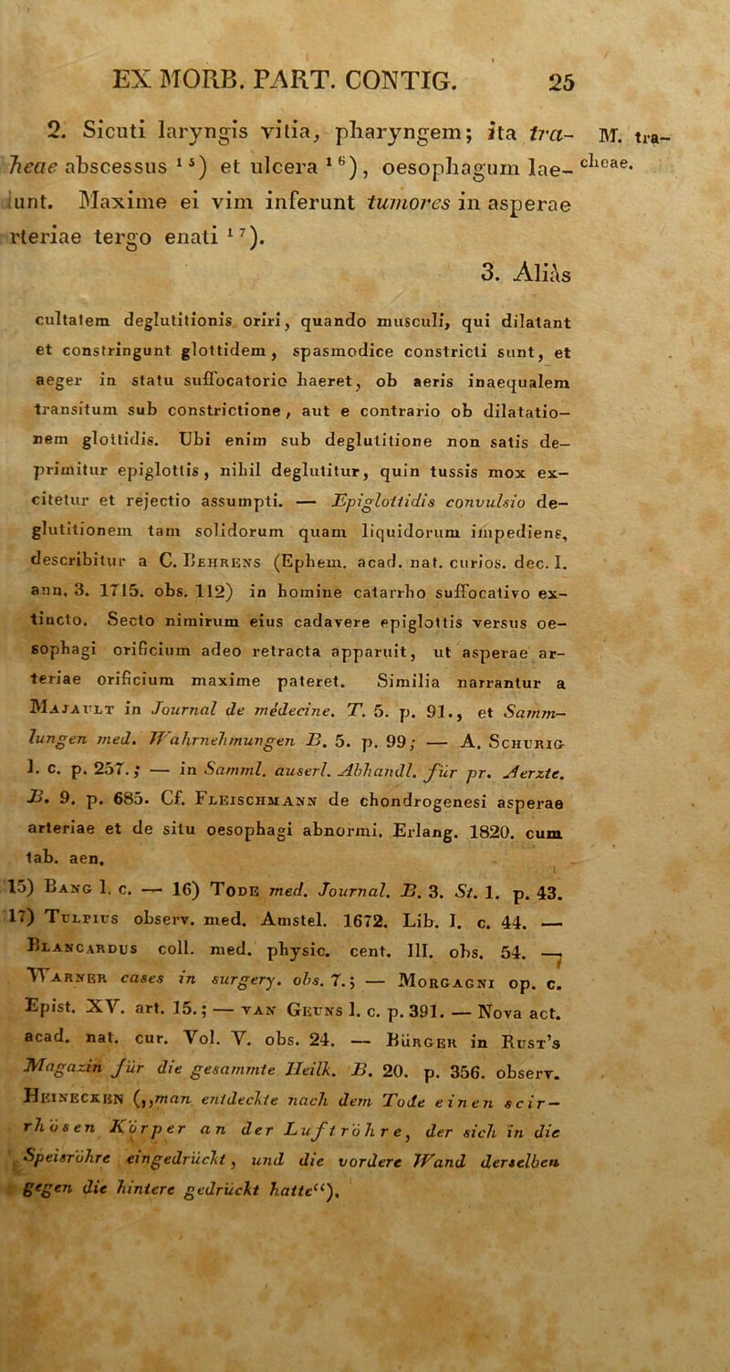 2. Sicuti laryngis vitia, pharyngem; ita tra- heae abscessus 15) et ulcera 16), oesophagum lae- tunt. Maxime ei vim inferunt tumores in asperae rteriae tergo enati17). 3. Alias cultalem deglutitionis oriri, quando musculi, qui dilatant et constringunt glottidem, spasmodice constricti sunt, et aeger in statu suflocatorio liaeret, oh aeris inaequalem transitum sub constrictione , aut e contrario ob dilatatio- nem glottidis. Ubi enim sub deglutitione non satis de- primitur epiglottis, nihil deglutitur, quin tussis mox ex- citetur et rejectio assumpti. — Epiglottidis convulsio de- glutitionem tam solidorum quam liquidorum impediens, describitur a C. Behrens (Ephem. acad. nat. curios. dec. I. ann, 3. 1715. obs. 112) in homine catarrho suffocativo ex- tiucto. Secto nimirum eius cadavere epiglottis versus oe- sophagi orificium adeo retracta apparuit, ut asperae ar- teriae orificium maxime pateret. Similia narrantur a Majault in Journal de medecine. T. 5. p. 91., et Samm- lungen med. Wahrnehmungen B. 5. p. 99; — A. Schurig 1. c. p. 257.,* — in Samml. auserl. Abhandl. fur pr. Jerzte. B. 9. p. 685. Cf. Fleiscjimann de chondrogenesi asperae arteriae et de situ oesophagi abnormi. Erlang. 1820. cum tab. aen, i 15) Bang 1. c. — 16) Tode med. Journal. B. 3. St. 1. p. 43. 17) Tulfius observ. med. Amstel. 1672. Lib. 1. c. 44. Blancardus coli. med. physic. cent. III. obs. 54. —« YTarner cases in surgery. obs. T.; — Morgagni op. c. Epist. X\ . art. 15.; van Gecns 1. c. p. 391. — Nova act. acad. nat. cur. Vol. V. obs. 24. — Burger in Rusx’s Magazin fbr die gesammte JIeill. B. 20. p. 356. observ. HeineckbN (,,man entdeclte nach dem Tode einen scir- rhosen Korper an der Luft r'6 7i r e, der sicli in dic Speisrohre eingedruckt, und die vordere Wand dertclbcn gcgen die hintere gedriickt hatlec<). M. tra- cheae.