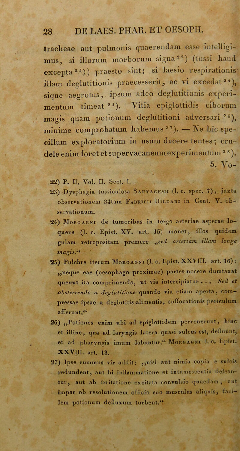 tracheae aut pulmonis quaerendam esse intelligi- mus, si illorum morborum signa22) (lussi haud excepta23)) praesto sint; si laesio respirationis illam deglutitionis praecesserit^ ac vi excedat24), sique aegrotus, ipsum adeo deglutitionis experi- mentum timeat 2S). Vitia epiglottidis ciborum magis quam potionum deglutitioni adversari 26), minime comprobatum habemus 27). — Ne hic spe- cillum exploratorium in usum ducere tentes; cru- dele enim foret et supervacaneum experimentum2 8). 5. Vo- « 22) P. II. Vol. II. Sect. I. 23) Dysphagia tussiculosa Sauvagesii (1. c. spec. 7), juxta observationem 34tam Fabricii IIildasi in Cent. V. ob- servationum. 24) Morgagni de tumoribus in. tergo arteriae asperae lo- quens (1. c. Epist. XV. art. 15) monet, illos quidem gulam retropositam premere „sed arteriam illam longe magis.11 25) Pulchre iterum Morgagni (1. c. Epist. XXVIII. art. 16): 3,neque eae (oesophago proximae) partes nocere dumtaxat queunt ita comprimendo, ut via intercipiatur . . . Sed et absterrendo a deglutitione quando via etiam aperta, com- pressae ipsae a deglutitis alimentis, suffocationis periculum afferunt.44 26) ,,Potiones enim ubi ad epiglottidem pervenerunt, hinc et illinc, qua ad laryngis latera quasi sulcus est, defluunt, et ad pharyngis imum labuntur.4' Morgagni 1. c. Epist. XXVIII. art. 13. 27) Ipse summus vir addit: ,,nisi aut nimia copia e sulcis redundent, aut hi inflammatione et intumescentia delean- tur, aut ab irritatione excitata convulsio quaedam, aut impar ob resolutionem officio suo musculus aliquis, faci- lem potionum defluxum turbent.44