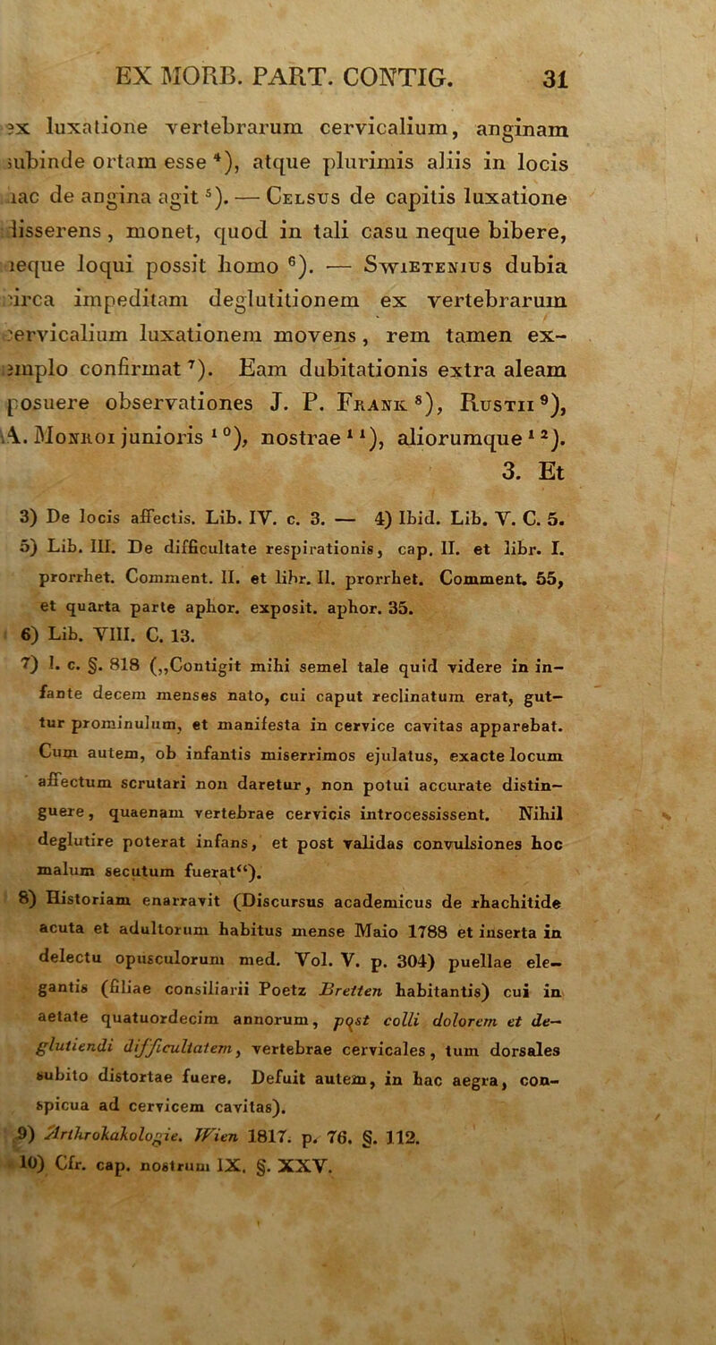 ?x luxatione vertebrarum cervicalium, anginam subinde ortam esse 4), atque plurimis aliis in locis rac de angina agits). — Celsus de capitis luxatione lisserens , monet, quod in tali casu neque bibere, leque loqui possit homo 6). •— Swietenius dubia urca impeditam deglutitionem ex vertebrarum cervicalium luxationem movens , rem tamen ex- jinplo confirmat7). Eam dubitationis extra aleam posuere observationes J. P. Franic8), Rustii 9), Moniioi junioris 1 °), nostrae 1 *), aliorumque 1 2). 3. Et 3) De locis affectis. Lib. IV. c. 3. — 4) Ibid. Lib. V. C. 5. 5) Lib. III. De difficultate respirationis, cap. II. et libr. I. prorrhet. Comiaent. II. et libr. II. prorrbet. Comment. 55, et quarta parte apbor. exposit. apbor. 35. 6) Lib. VIII. C. 13. 7) !. c. §. 818 (,,Contigit mihi semel tale quid videre in in- fante decem menses nato, cui caput reclinatum erat, gut- tur prominulum, et manifesta in cervice cavitas apparebat. Cum autem, ob infantis miserrimos ejulatus, exacte locum affectum scrutari non daretur, non potui accurate distin- guere, quaenam vertebrae cervicis introcessissent. Nibil deglutire poterat infans, et post validas convulsiones boc malum secutum fuerat“). 8) Historiam enarravit (Discursus academicus de rbacbitide acuta et adultorum habitus mense Maio 1788 et inserta in delectu opusculorum med. Vol. V. p. 304) puellae ele- gantis (filiae consiliarii Poetz JBretten habitantis) cui in aetate quatuordecim annorum, p^st colli dolorem et de— gluiiendi difficultatem, vertebrae cervicales, tum dorsales subito distortae fuere. Defuit autem, in hac aegra, con- spicua ad cervicem cavitas). 9) slrthrokakolog ie. Wien 1817. p. 76. <5. 112. 10) Cfr. cap. nostrum IX. §. XXV.