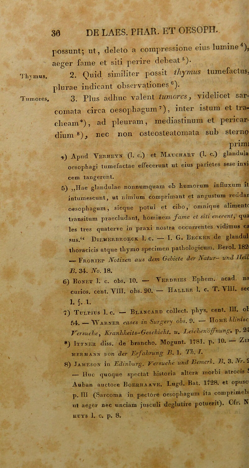 Thjmus. Tumores, 30 DK LAES. PFIAR. ET OESOPII. possunt; ut, deleto a compressione eius lumine4), aeger fame et siti perire debeat )• 2. Quid similiter possit thymus tumefactus, plura e indicant observationes 6). 3. Plus adhuc valent tumores, videlicet sar- comata circa oesophagum7), inter istum et tra- cheam*), ad pleuram, mediastinum et pericar- dium 8)^ nec non osteosteatomata sub sterno prim; *) Apud Verheyn (I. c.) et Mauchaet (1. c.) glandula oesophagi tumefactae effecerunt ut eius parietes sese invi- cem tangerent. 5) ,,Hae glandulae nonnumquam ob humorum influxum it intumescunt, ut nimium comprimant et angustum reddar oesophagum, sicque potui et cibo, omnique abmente transitum praecludant, hominem fame et siii enecent, qua les tres quaterve in praxi nostra occurrentes vidimus ca sus.u Dikmerbroeck 1. c. — I. G. Becker de glandul thoracicis atque thymo specimen pathologicum. Berol. 182' — Froriep Notizen aus dem Gebieie der Natur- und Heil B. 34. No. 18. 6) Bonet 1. c. obs. 10. — Yerdries Ephem. acad. na curios. cent. VIII. obs. 90. — Baller 1. c. T. VIII. sec 1. §. 1. 7) Tulpitjs 1. c. — Blancard collect. phys. cent. III. oi 54. — Warner cases in Surgery obs. 9. — Home Utnisc Versuche, KranJiheits-GescJiicht. u. Leichenoffhung. p. 24 ♦) Ittnexi diss. de brancho. Mogunt. 1<8I. p. 10. — Zis mermann von der Erj alirung B. 1. Th. /. 8) Jameson in Edinburg. Versuche und Bemerl. B. 3.Nr.S — Huc quoque spectat historia altera morbi atrocis •. Auban auctore Boehhaaye. Lugd. Bat. 1728. et opusci p. III (Sarcoma in pectore oesophagum ita comprimebi ut aeger nec unciam jusculi dcglutire potuerit). Cfr. R UUYS 1. c. p. 8.