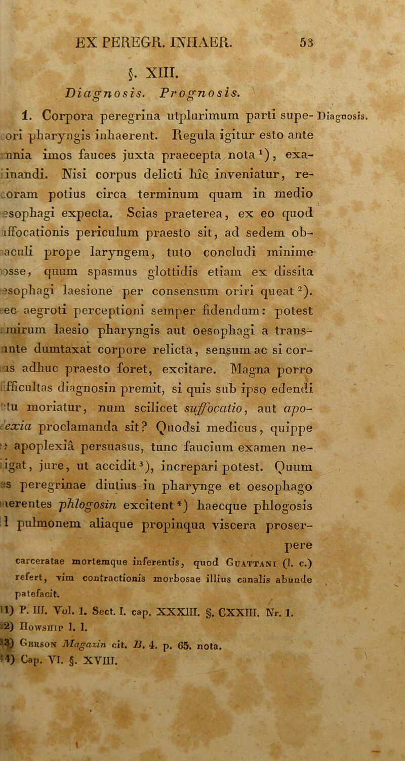 §. XIII. Diagnosis. Pvogno sis. 1. Corpora peregrina utplurimum parti supe- Diagnosis ori pharyngis inhaerent. Regula igitur esto ante nnia imos fauces juxta praecepta nota1), exa- inandi. Nisi corpus delicti hic inveniatur, re- oram potius circa terminum quam in medio esophagi expecta. Scias praeterea, ex eo quod ifFocationis periculum praesto sit, ad sedem ob- aculi prope laryngem, tuto concludi minime osse, quum spasmus glottidis etiam ex dissita ?sophagi laesione per consensum oriri queat2). ec aegroti perceptioni seinper fidendum: potest mirum laesio pharyngis aut oesophagi a trans- inte dumtaxat corpore relicta, sensum ac si cor- is adhuc praesto foret, excitare. Magna porro fficultas diagnosin premit, si quis sub ipso edendi 'tu moriatur, num scilicet suffocatio, aut apo~ teocia proclamanda sit? Quodsi medicus, quippe ■' apoplexia persuasus, tunc faucium examen ne- iigat, jure, ut accidit3), increpari potest. Quum s peregrinae diutius in pharynge et oesophago i lerentes phlogosin excitent4) haecque phlogosis 1 pulmonem aliaque propinqua viscera proser- pere carceratae mortemque inferentis, quod Guattani (I. c.) refert, Tim contractionis morbosae illius canalis abunde patefacit. 11) P. III. Yol. 1. Sect. I. cap. XXXIII. §. CXXIII. Nr. 1. -2) IIowsiiip 1. 1. Gbrson Magazin cit. B. 4. p. 65. nota. D Cap. YI. §. XVIII.