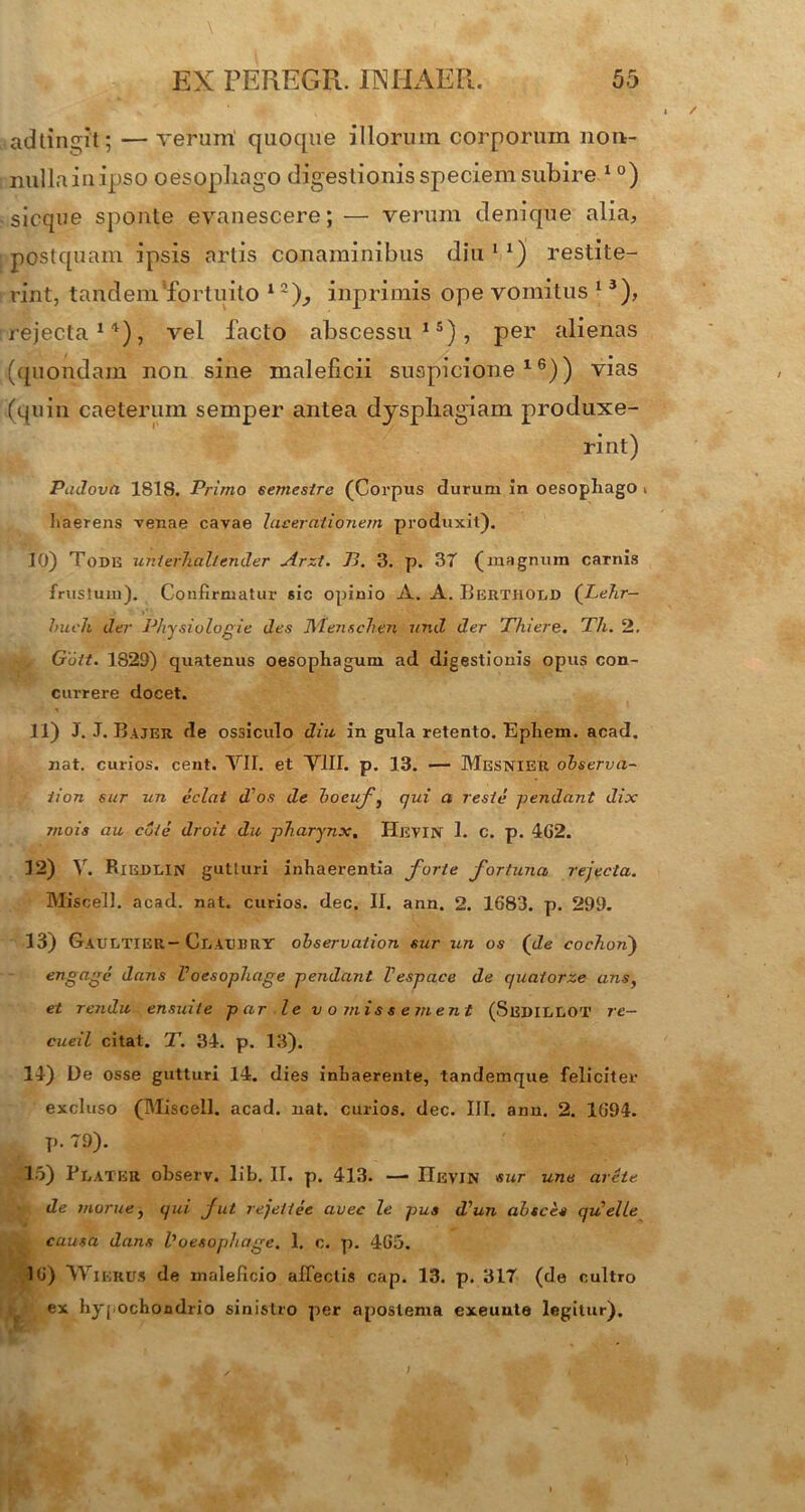 adtingit; — verum quoque illorum corporum non- nullainipso oesophago digestionis speciem subire 1 °) sicque sponte evanescere; — verum denique alia, postquam ipsis artis conaminibus diu 1 x) restite- rint, tandem'fortuito 1zj, inprimis ope vomitus 13), rejecta1'1), vel facto abscessu15), per alienas (quondam non sine maleficii suspicione16)) vias (quin caeterum semper antea dysphagiam produxe- rint) PaJova 1S18. Primo semestre (Corpus durum in oesophago i haerens venae cavae lacerationem produxit). 10) Tode unierhcillender Arzt. J3. 3. p. 3T (magnum carnis frustum). Confirmatur sic opinio A. A. Berthold (Lehr- buch der Physiologie des Menschen und der Thiere. Th. 2. v G’6lt. 1829) quatenus oesophagum ad digestionis opus con- currere docet. 11) J. J. Bajer de ossiculo diu in gula retento. Ephem. acad. nat. curios. cent. VII. et VIII. p. 13. — Mesnier observa- iion sur un eclat d'os de boeuf, qui a reste -pendant dix mois au cote droit du pharynx, Hevin 1. c. p. 4G2. 12) V. Riedlin gutturi inhaerentia forte fortuna rejecta. Miscell. acad. nat. curios. dec. II. ann. 2. 1683. p. 299. 13) Gaultier- Cratjbhy observaiion sur un os (de cochonj engagc dans Voesophage pendant Vespace de quatorze ans, et rendu ensuite par le vomissement (Serielot re- cueil citat. T. 34. p. 13). 14) De osse gutturi 14. dies inhaerente, tandemque feliciter excluso (Miscell. acad. nat. curios. dec. III. ann. 2. 1694. p. 79). 15) Flater observ. lib. II. p. 413. — IIevin sur une arete de morue, qui fui rejeitee avec le pus d'un absces qUelle causa dans Voesophage. 1. c. p. 465. 16) Wikrus de maleficio affectis cap. 13. p. 317 (de cultro ex hypochondrio sinistro per apostema exeuute legitur).