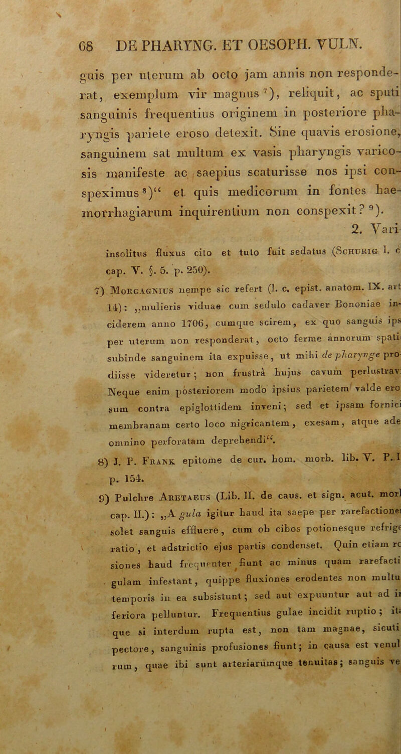 \ guis per uterum al) ocio jam annis non responde- rat, exemplum vir magnus7), reliquit, ac sputi sanguinis frequentius originem in posteriore pha- ryngis pariete eroso detexit. Sme quavis erosione,, sanguinem sal multum ex vasis pharyngis varico- sis manifeste ac saepius scaturisse nos ipsi con- speximus 8)‘c et quis medicorum in fontes hae- morrhagiarum inquirentium non conspexit?9). 2. Vari insolitus fluxus cilo et tuto fuit sedatus (Schurig 1. c cap. V. §. 5. p. 250). 7) MoRGAGNIUS nempe sic refert (1. c. epist. anatom. IX. ari 14): ,,mulieris viduae cum sedulo cadaver Bononiae in- ciderem anno 1706, cumque scirem, ex quo sanguis ips per uterum non responderat, octo ferme annorum spati subinde sanguinem ita expuisse, ut mihi de pharynge pro- diisse videretur ; non frustra hujus cavum perlustrav. Neque enim posteriorem modo ipsius parietem valde ero sum contra epiglottidem inveni; sed et ipsam fornici membranam certo loco nigricantem, exesam, atque ade omnino perforatam deprehendi1*, g) J. p. Fraisk epitome de cur. bom. morb. lib. ~V. P. I p. 154. 9) Pulchre Aretaf-US (Lib. II. de caus. et sign. acut. mori cap. II.): „A gula igitur haud ita saepe per rarefactionei solet sanguis effluere, cum ob cibos potionesque refrige ratio , et adstrictio ejus partis condenset. Ouin etiam rc siones haud frequenter fiunt ac minus quam rarefacti gulam infestant, quippe fluxiones erodentes non multu temporis in ea subsistunt; sed aut expuuntur aut ad ii feriora pelluntur. Frequentius gulae incidit ruptio; iU que si interdum rupta est, non tam magnae, sicuti pectore, sanguinis profusiones fiunt; in causa est venui rum, quae ibi sunt arteriarum que tenuitas; sanguis ve I