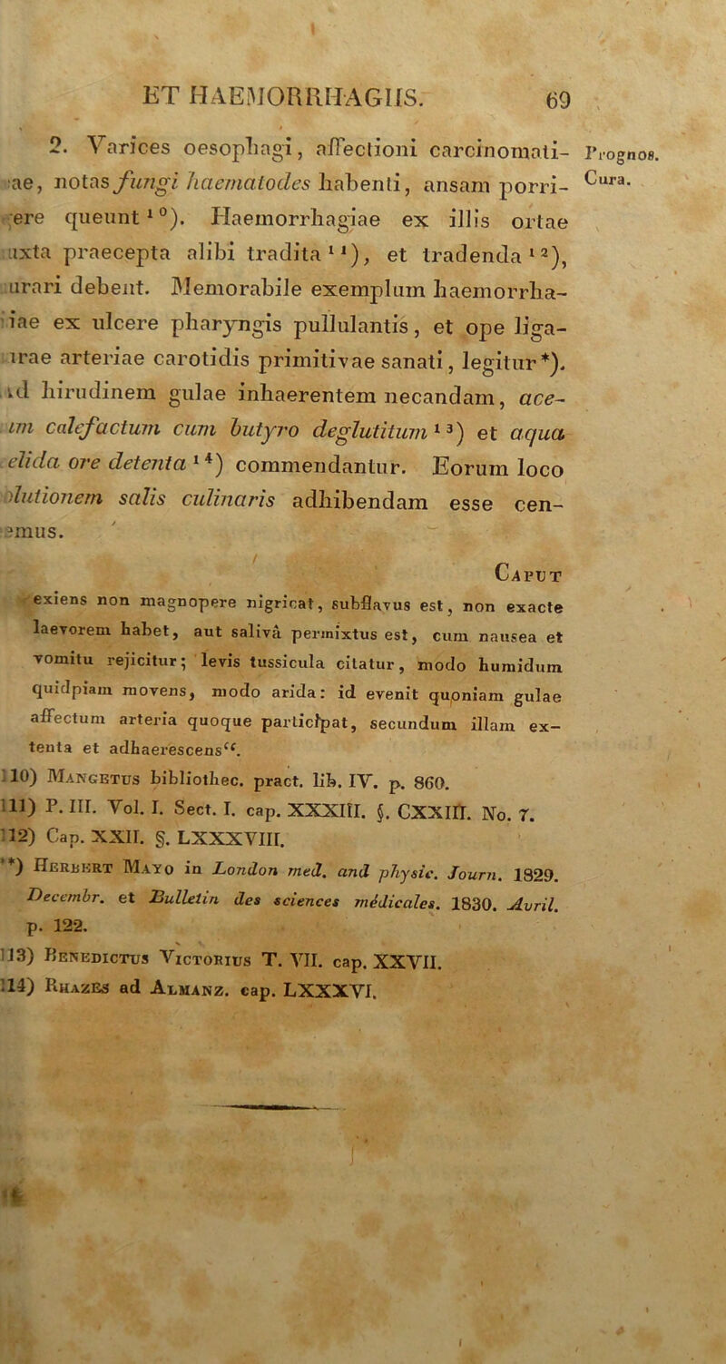 * ' I 2. Varices oesophagi, affectioni carcinomati- ae, notas fungi haematodes habenti, ansam porri- ere queunt10). Haemorrhagiae ex illis ortae ixta praecepta alibi tradita 1, et tradenda12), urari debent. Memorabile exemplum haemorrha- iae ex ulcere pharyngis pullulantis, et ope liga- irae arteriae carotidis primitivae sanati, legitur*). *d hirudinem gulae inhaerentem necandam, ace- wi calefactum cum butyro deglutituni13) et aqua, elida ore detenta l4) commendantur. Eorum loco elutionem salis culinaris adhibendam esse cen- ?mus. Caput exiens non magnopere nigricat, subflavus est, non exacte laevorem habet, aut saliva permixtus est, cum nausea et vomitu rejicitur; levis tussicula citatur, modo humidum quidpiam movens, modo arida: id evenit quoniam gulae affectum arteria quoque participat, secundum illam ex- tenta et adhaerescensCf. 10) Mangetus bibliothec. pract. lib. IV. p. 860. i 11) P. III. Vol. I. Sect. I. cap. XXXIII. $. CXXIII. No. 7. 12) Cap. XXII. g. LXXXVIII. *) Herbert Mayo in London med. and ptiysic. Journ, 1829. Decembr. et Bulletin des Sciences medicales. 1830. Avril. p. 122. 113) Benedictus Victorius T. VII. cap. XXVII. 14) RhazEs ad Aumanz. cap. LXXXVI. Prognos Cura.