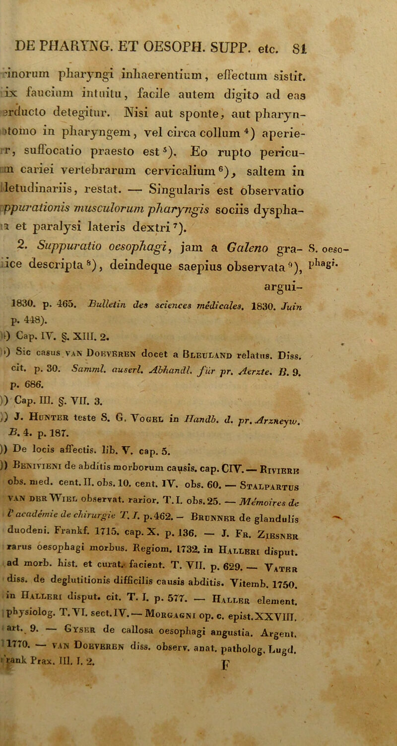 'inorum pharyngi inhaerentium, effectum sistit, ix faucium intuitu, facile autem digito ad eas jrduclo detegitur. Nisi aut sponte, aut pharyn- 'toino in pharyngem, vel circa collum 4) aperie- r, suffocatio praesto est5). Eo rupto pericu- ui cariei vertebrarum cervicalium6)^ saltem in letudinariis, restat. — Singularis est observatio ppurationis musculorum pharyngis sociis dyspha- :1 et paralysi lateris dextri7). 2. Suppuratio oesophagi, jam a Galeno gra- S. oeso- ice descripta6), deindeque saepius observata0), argui- 1830. p. 465. Bulleiin des Sciences medicales. 1830. Juin p. 448). 0 Cap. IY. §. XIII. 2. ’) Sic casus van Doeveren docet a Beeuland relatus. Diss. cit. p. 30. Samml. auserl. Abliandl. fur pr. Aerzte. J?. 9. p. 686. ;) Cap. ID. §. VII. 3. Huntbr teste S. &, Togep in ITandb. d. pr.ArzHeyw, B. 4. p. 187. )) De locis affectis, lib. V. cap. 5. )) Benivieni de abditis morborum causis, cap. CIV. RiviERl? obs. med. cent. II. obs. 10. cent. IV. obs. 60. — Stalpartus VAN dbrWibl observat, rarior. T.I. obs. 25. — Memoires de V academie de chirurgie T. I. p. 462. - Brunner de glandulis ^ duodeni. Frankf. 1715. cap. X. p. 136. - J. Fr. Zjesnbr rarus oesophagi morbus. Regiom. 1732. in Hableri disput. ad morb. hist. et curat.- facient. T. VII. p. 629. — Vatbr diss. de deglutitionis difficilis causis abditis. Vitemb. 1750. in Haleeri disput. cit. T. I. p. 577. — Haller element. phjsiolog. T.VI. sect.IV. — Morgagni op. c. epist.XXVIII. art. 9. — Gyser de callosa oesophagi angustia. Argent. 1770. — van Doevbren diss. observ. anat. patholog. Lugd. r ^ank Prax. III. I. 2. p