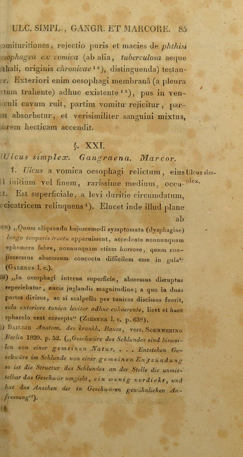 iinituritiones, rejectio puris et macies de phthisi soph agea eoe vomica (ab alia, tuberculosa aeque thali, originis chronicae18), distinguenda) testan- r. Exteriori enim oesophagi membrana (a pleura tum trahente) adhuc existente 19), pus in ven- culi cavum ruit, partim vomitu rejicitur, par- n absorbetur, et verisimiliter sanguini mixtus, brem hecticam accendit. §. XXI. — f ‘v ' '> ' -- ‘Ulcus simpleoc. Gangraena. Marcor. i. Ulcus a vomica oesophagi relictum, eius. Ulcus sim 1 initium vel finem, rarissime medium, occu-')lex’ t. Est superficiale, a levi duritie circumdatum, cicatricem relinquens x). Elucet inde illud plane ab i8) „Ouum aliquando hujuscemodi symptomata (dysphagiae) longo temporis tractu apparuissent, accedente nonnunquam ephemera febre, nonnunquam etiam horrore, quum con- jiceremus abscessum concoctu difficilem esse in gula*.’ (Galenus 1. c.). .9) ,,In oesophagi interna superficie, abscessus disruptus reperiebatur, nucis juglandis magnitudine; a quo in duas partes divisus, ac si scalpello per tunicas discissus fuerit, sola exteriore tunica leviter adhuc cohaerente, licet et haec sphacelo erat correpta44 (Ziesnrr 1. c. p. 638). )) jjait.lie Ariatom. des hranhk. JBaues, vers. Soemmering- BcrUn 1820. p. 52. („Geschwure des Schlundes sind bisiuei- len von einer gemeinen Natur. . . . Entstehen Ge~ schvjure im Schlunde von einer gemeinen Eniziind ung so ist die Struetur des Schlundes an der Slelle die unrnit- telbar das Geschwdr umgiebt, einwcnig verdickt, und hat das Ansehen der in Geschwiiren gelvohnlichen An- fressunga). Mi vjw 0 ' ^ ■ »