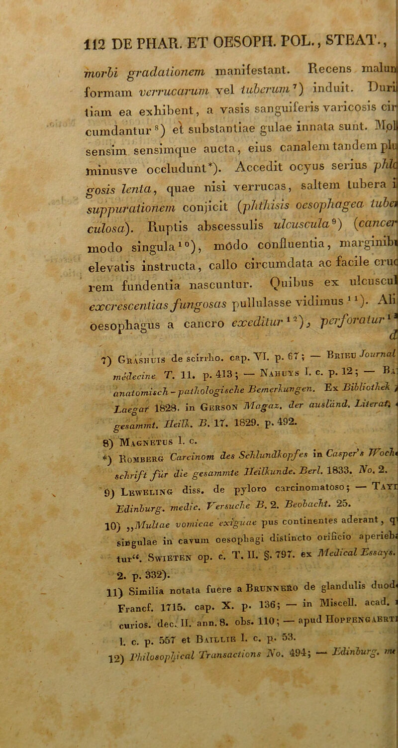 morbi gradationem manifestant. Recens maluni formam verrucarum vel tuberum7) induit. TJurij tlam ea exhibent, a vasis s angui feris varicosis ciri cumdantur8) e't substantiae gulae innata sunt. Moli sensim sensimque aucta, eius canalem tandem plui minusve occludunt*). Accedit ocyus serius phla gosis lenta, quae nisi verrucas, saltem tubera ii suppurationem conjicit (phthisis oesophagea tuba culosa). Ruptis abscessulis ulcuscula9) (cancer modo singula10), modo confluentia, maiginibi elevatis instructa, callo circumdata ac facile cruc rem fundentia nascuntur. Quibus ex: ulcuscul excrescendas fungosas pullulasse \idimus j• Ali oesophagus a cancro exeditur12), perforatur1* 1 d 7) Grashuis de scirrho, cap. VI. p. 67; - Brinv Journal mcdecine T. 11. p. 413; — Nahuys I. c. p. 12; — Ba: anatdmisch - paihologi&che Bemerkungen. Ex Bibhoihek j Laegaf 1828. in Gerson Magaz. der ausldnd. Liieratl * gesammt. Ileilk. B. 17. 1829. p. 492. 8) Magnetes 1. c. *) RoMBERG Carcinom des Sehlundkopfes in Casper s IT ocht schrift fur die gesarmnte Ileilkunde. Berl. 1833. No. 2. 9) Leweling diss. de pyloro carcinomatoso; — Taye Edinburg. medie. Versuche B. 2. Beobacht. 2o. 10) ,,Multae vomicae exiguae pus continentes aderant, qi singulae in cavum oesophagi distincto ormcio aperiehi tut“. SwiETEN op. c. T. II. §. 797. ex Medicat Essays. 2. p. 332). 11) Similia notata fuere a BrunneRO de glandulis duod« Francf. 1715. caP. X. p. 136; - in Miscell. acad. i curios. dee ! II. ann.8. ohs. 110apud Hopeengabrti 1. c. p. 557 et Baillir 1. c. p. 53. 12) Philosophical Transactions No. 494; — Edinburg. m*