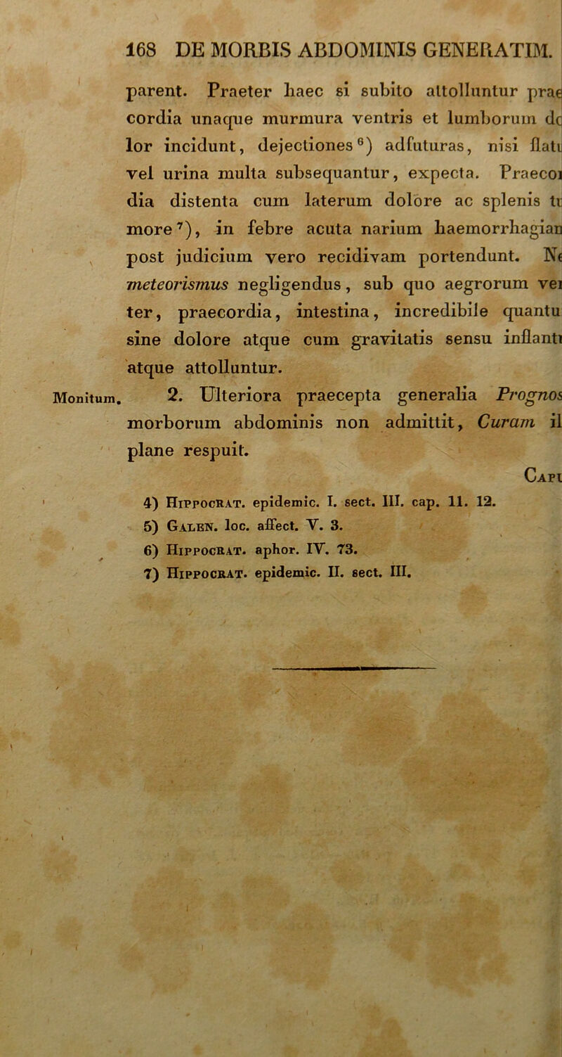 Monitum. parent. Praeter liaec si subito attolluntur prae cordia unaque murmura ventris et lumborum dq lor incidunt, dejectiones6) adfuturas, nisi flati vel urina multa subsequantur, expecta. Praecoi dia distenta cum laterum dolore ac splenis ti more7), in febre acuta narium liaemorrhagian post judicium vero recidivam portendunt. Nc meteovismus negligendus, sub quo aegrorum vet ter, praecordia, intestina, incredibile quantu sine dolore atque cum gravitatis sensu inflanti atque attolluntur. 2. Ulteriora praecepta generalia Prognos morborum abdominis non admittit, Curam il plane respuit. Capi 4) Hippocrat. epidemic. I. sect. III. cap. 11. 12. 5) Gax<en. loc. affect. V. 3. 6) Hippocrat. aphor. IY. 73. 7) Hippocrat. epidemic. II. sect. III.