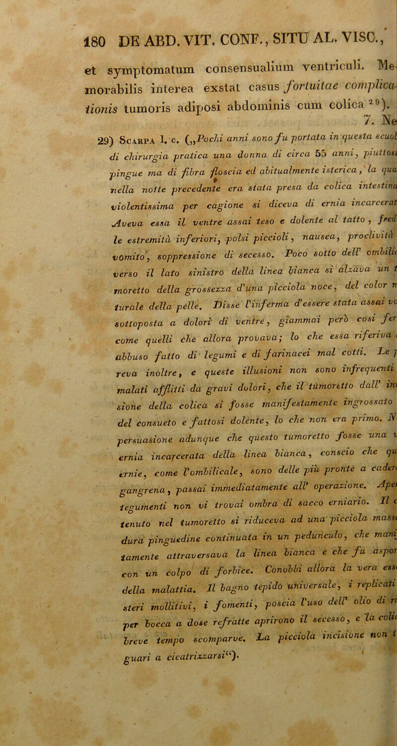 et symptomatum consensualium ventriculi. TMe inorabilis interea exstat casus foviuilue complicui iionis tumoris adiposi abdominis cum colica29). 7. Ne 29) Scarpa 1. c. („Pochi anni sono fu portata in questa scuol di chirurgia praiica una donna di circa 55 anni, piutiosi pingue Ttia di fibra floscia ed abitualmente istenca, la quw 7iella nolte precedente era stata presa da colica intestina violentissima per cagione si diceva di erma incarcerat Aveva essa il ventre assai teso e dolente al iatto , fred le estremiid inferiori, polsi piccioli, nausea, procliviid vomito, soppressione di secesso. Poco sollo dell ombilii verso il lato sinistro della linea bianca si alzava un l moreiio della grossezza d’una picciola noce, dei color n iurale della pelle. Disse l'infirma d’essere stata assai vc sotioposta a dolori di ventre, giammai perb cosi fer corne quelli che allora provava; lo che essa nferiva , abbuso fallo di legumi e di farinacei mal cotli. Le j reva inoltre, e queste illusioni non sono infrequenti rnalati affliiii da gravi dolori, che il tilmdretto dall' in; sione della colica si fosse manifeslamente ingrossaio dei consueto e fatiosi dolente, lo che non era primo. N- persuasione adunque che questo tumoretto fosse una t ernia incarcerata della linea bianca, conscio che qu ernie, come Vombilicale, sono delle pih pronte a cader, gangrena, passai immediatamente ali' operazione. Apei tegumenti non vi irovai ombra di sacco erniano. Il c tenuto nel tumoretto si riduceva ad una picciola masst dura pinguedine continuata in un pedunculo, che man{ tamente aitraversava la linea bianca e che fu aspor con un coipo di forbice. Conobbi allora la vera ess> della rnalattia. Il bagno tepido universale, i replicati steri mollitivi, i fomenti, poscia Vuso dell’ olio di n per bocca a dose refratte aprirono il secesso, e la colu breve tempo scotnparve. La picciola incisione non i guari a cicatrizzarsil(f