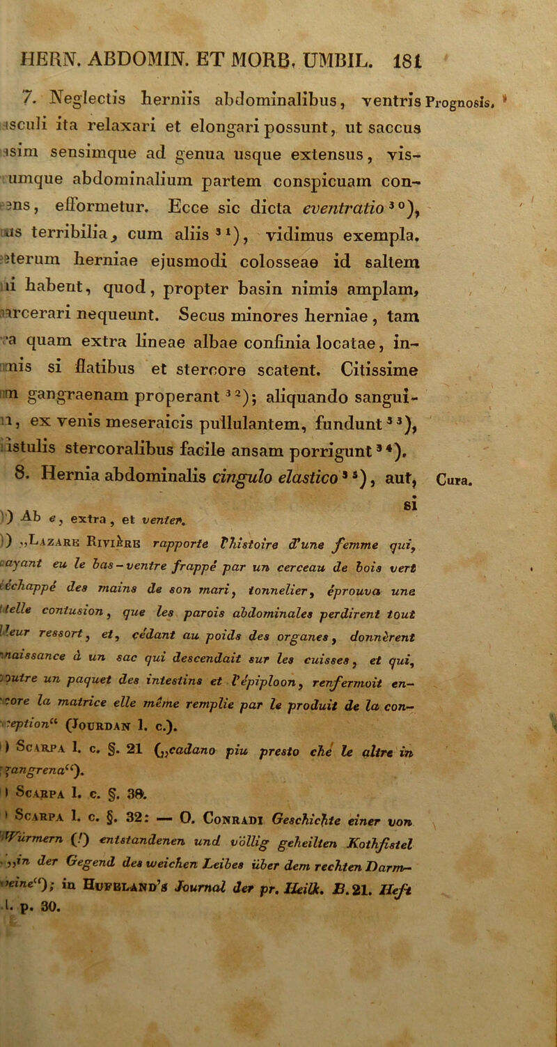 7. Neglectis herniis abdominalibus, ventris Prognosis, * isculi ita relaxari et elongari possunt, ut saccus isim sensimque ad genua usque extensus, vis- umque abdominalium partem conspicuam con- r3ns, eflormetur. Ecce sic dicta eventratio3 °), us terribilia ^ cum aliis51), vidimus exempla, iterum herniae ejusmodi colosseae id saltem d habent, quod, propter basin nimis amplam, nrcerari nequeunt. Secus minores herniae , tam •a quam extra lineae albae confinia locatae, in- mis si flatibus et stercore scatent. Citissime m gangraenam properant3 2); aliquando sangui- 11, ex venis meseraicis pullulantem, fundunt53), :istulis stercoralibus facile ansam porrigunt34), 8. Hernia abdominalis cingulo elastico3 3), aut, Cura. si ) Ab e, extra, et venter. ) .,LizARH Rivi&re rapporte VJiistoire (Tunc femme qiii9 layant eu le bas - ventre frappe par un cerceau de bois vert leehappe des mams de son mari, tonnelier, eprouva une t telle contusion, que les parois abdominales perdirent tout lleur ressort, et, cedant au poids des organes, donn&rent '■naissance d un sac qui descendait sur les cuisses, et qui, .outre un paquet des intestine et Vepiploon, renfermoit en- • rore la matrice elle meme remplie par le produit de la con- reption(l (JoURDAN 1. c.). 1) Scarpa 1. c. §. 21 (j:cadano piu presto che le altre in : *angrenau'). I Scarpa 1. c. §. 3». 1 Scarpa 1. c. §, 32: — 0. Conradi Geschic}ite einer von ^ Wurmern (/) entstandenen und vollig geheilten Koihfistel . „in der Gegend des weichen Leibes Uber dem rechten Darrrv- ia Hufbland’s Journal der pr. IJeiOc. B. 21. Ileft I* p* 30«