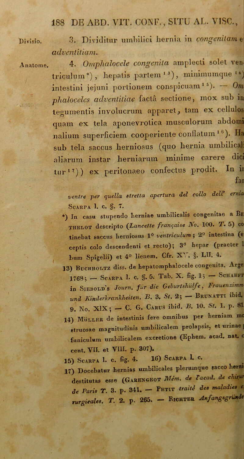 Divisio. Anatome. / 188 DE AED. VIT. CONF., SITU AL. VISO., 3. Dividitur umbilici liernia in congenitam e| adventitiam. 4. Ompluilocele congenita amplecti solet ven: tricuhim*) , hepatis partem13), minimumque intestini jejuni portionem conspicuam15). Om ■phaloceles adventitiae facta sectione, mox sub in tegumentis involucrum apparet, tam ex cellulos; quam ex tela aponevrotica musculorum abdomi nalium superficiem cooperiente conllatum 1 6). Ha sub tela saccus herniosus (quo hernia umbilical. aliarum instar herniarum minime carere dici tur17)) ex peritonaeo confectus prodit. In ir far ventre per quella etreita apertura dei collo delV emito ScARPA 1. C. §. 7. *) In casu stupendo herniae umbilicalis congenitae a Be THEIiOT descripto (Lancette fran^aise No. 100. T. 5) co tinebat saccus berniosus 1° ventriculum-; 2° intestina (e ceptis colo descendenti et recto); 3° hepar (praeter 1 bum Spigelii) et 4° lienem. Cfr. X'~. §. LII. 4. 13) Buchhodtz diss, de hepatomphalocele congenita, Arge: 1768; — Scarpa 1. c. §. 5. Tab. X. fig. 1; Schaeff in Siebodd’s Journ. fur die Gehurtshulfe, Frauenzimm und Kinderkrankheiten. B. 3. St. 2; — Brunatti ibid. 9. No. XIX; — C. G. Carus ibid. B. 10. St. 1. p. 81 14) Muuder de intestinis fere omnibus per herniam mc struosae magnitudinis umbilicalem prolapsis, et urinae ] funiculum umbilicalem excretione (Ephem. acad. nat. c cent. VII. et VIII. p. 307). 15) Scarpa 1. c. fig. 4. 16) Scarpa 1. c. 17) Docebatur hernias umbilicales plerumque sacco herni destitutas esse (GarENGEOT Mem. de Tacad. de chirut de Paris T. 3. p. 341. — Pbtit traitc des maladies c rurgieales. T. 2. p. 263. — BiCHTER AnfangsgrUnde