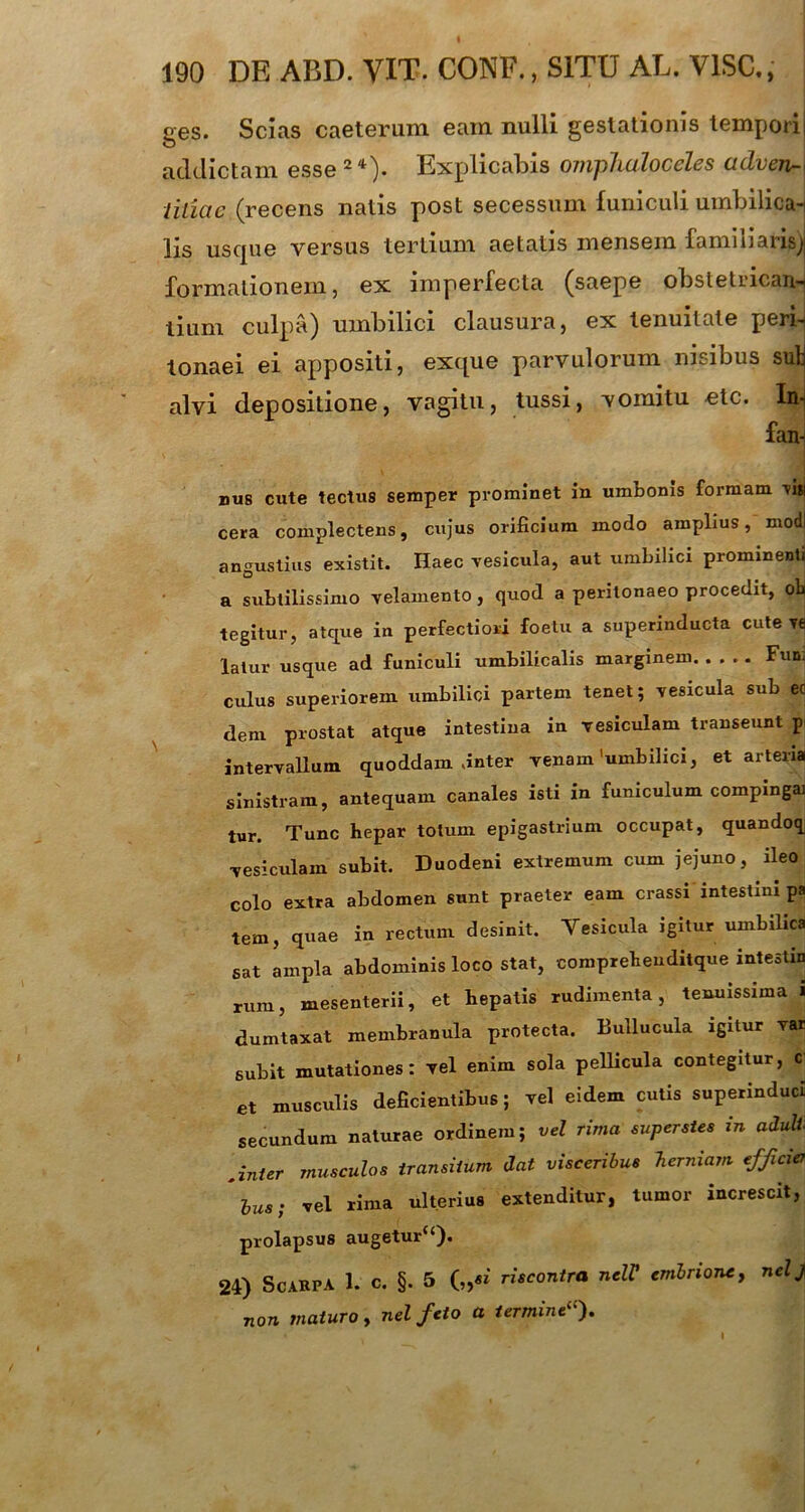 ges. Scias caeterum eam nulli gestationis tempori| addictam 0Ssg~*)« Explicatis onvpluiloccTcs tidvcur-\ liliac (recens natis post secessum funiculi umbilica- lis uscpie versus tertium aetatis mensem familiaris^ formationem, ex imperfecta (saepe obstetricans tium culpa) umbilici clausura, ex tenuitate pen-j tonaei ei appositi, excpie parvulorum nisibus suU alvi depositione, vagitu, tussi, vomitu etc. In- fan- nu8 cute tectus semper prominet in umbonis formam 'vi» cera complectens, cujus orificium modo amplius, modi angustius existit. Haec vesicula, aut umbilici prominenti a subtilissimo velamento, quod a peritonaeo procedit, ob tegitur, atque in perfectiori foetu a superinducta cute Y6 lalur usque ad funiculi umbilicalis marginem Fun: culus superiorem umbilici partem tenet; vesicula sub ec dem prostat atque intestiua in vesiculam transeunt p intervallum quoddam .inter venam'umbilici, et arteria sinistram, antequam canales isti in funiculum compingai tur. Tunc hepar totum epigastrium occupat, quandoq vesiculam subit. Duodeni extremum cum jejuno, ileo colo extra abdomen sunt praeter eam crassi intestini pa tem, quae in rectum desinit. Vesicula igitur umbilica sat ampla abdominis loco stat, compreheuditque intestin rum, mesenterii, et bepatis rudimenta, tenuissima i dumtaxat membranula protecta. Bullucula igitur var subit mutationes: vel enim sola pellicula contegitur, c et musculis deficientibus; vel eidem cutis superinduci secundum naturae ordinem; vel rima superstes in adull .inter musculos transitum dat visceribus herniam efficiet hus; vel rima ulterius extenditur, tumor increscit, prolapsus augetur“). 24) ScARFA 1. c. §. 5 („«' riscontra nelV embrione, nelj non maturo, nel feto a termine).