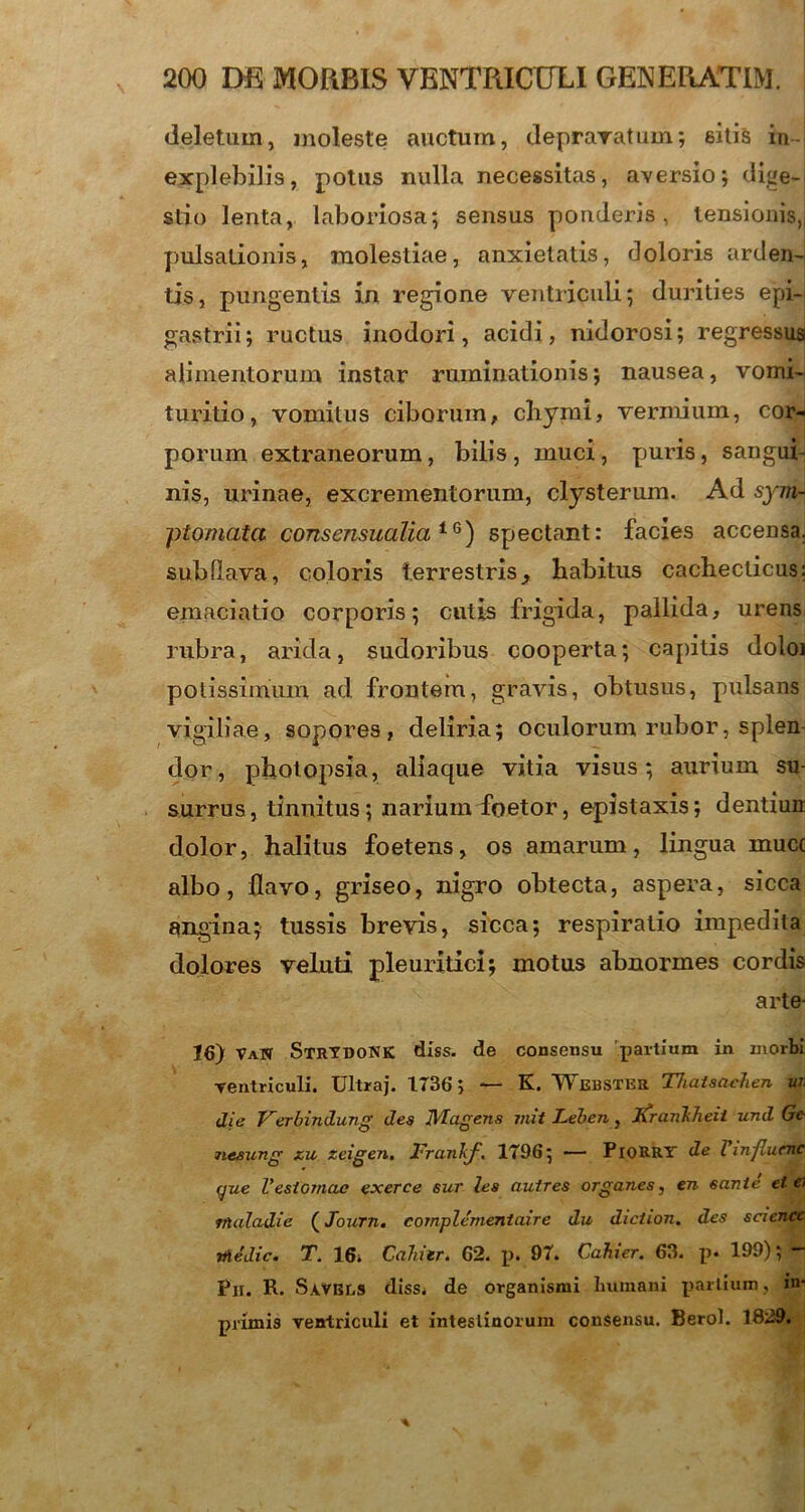 deletum, moleste auctum, depravatum; sitis in- explebilis, potus nulla necessitas, aversio; dige- stio lenta, laboriosa; sensus ponderis, tensionis,, pulsationis, molestiae, anxietatis, doloris arden- tis, pungentis in regione ventriculi; durities epi- gastrii; ructus inodori, acidi, nidorosi; regressus alimentorum instar ruminationis; nausea, vomi- turitio, vomitus ciborum, chymi, vermium, cor- porum extraneorum, bilis , muci, puris, sangui- nis, urinae, excrementorum, clysterum. Ad sym- ptomata consensualia1G) spectant: facies accensa, subfiava, coloris terrestris, habitus cachecticus: emaciatio corporis; cutis frigida, pallida, urens rubra, arida, sudoribus cooperta; capitis doloi potissimum ad frontem, gravis, obtusus, pulsans vigiliae, sopores, deliria; oculorum rubor, splen dor, photopsia, aliaque vitia visus; aurium su- surrus, tinnitus ; narium foetor, epistaxis; dentiun dolor, halitus foetens, os amarum, lingua mucc albo, flavo, griseo, nigro obtecta, aspera, sicca angina; tussis brevis, sicca; respiratio impedita dolores veluti pleuritici; motus abnormes cordis arte- 16) VaN StrydoNK diss. de consensu partium in morbi ventriculi. Ultraj. 1736; — K. Webster TJiatsncJien ui. die Verbindung des IVI agens mit Leben, iCranlilieii und Ge- nesung zu zeigen. JFranhf. 1796; — PlORRY de Vinfluenc (jue Vestomae exerce sur les auires organes, en sanie et e> vlaladie (Journ. cornplementaire du diciion. des science tfiedic. T. 16» Caluer. 62. p. 97. Cahier. 63. p* 199); **“ Pji. R. Savbls diss* de organismi Humani partium, in* primis ventriculi et intestinorum consensu. Berol. 1829.