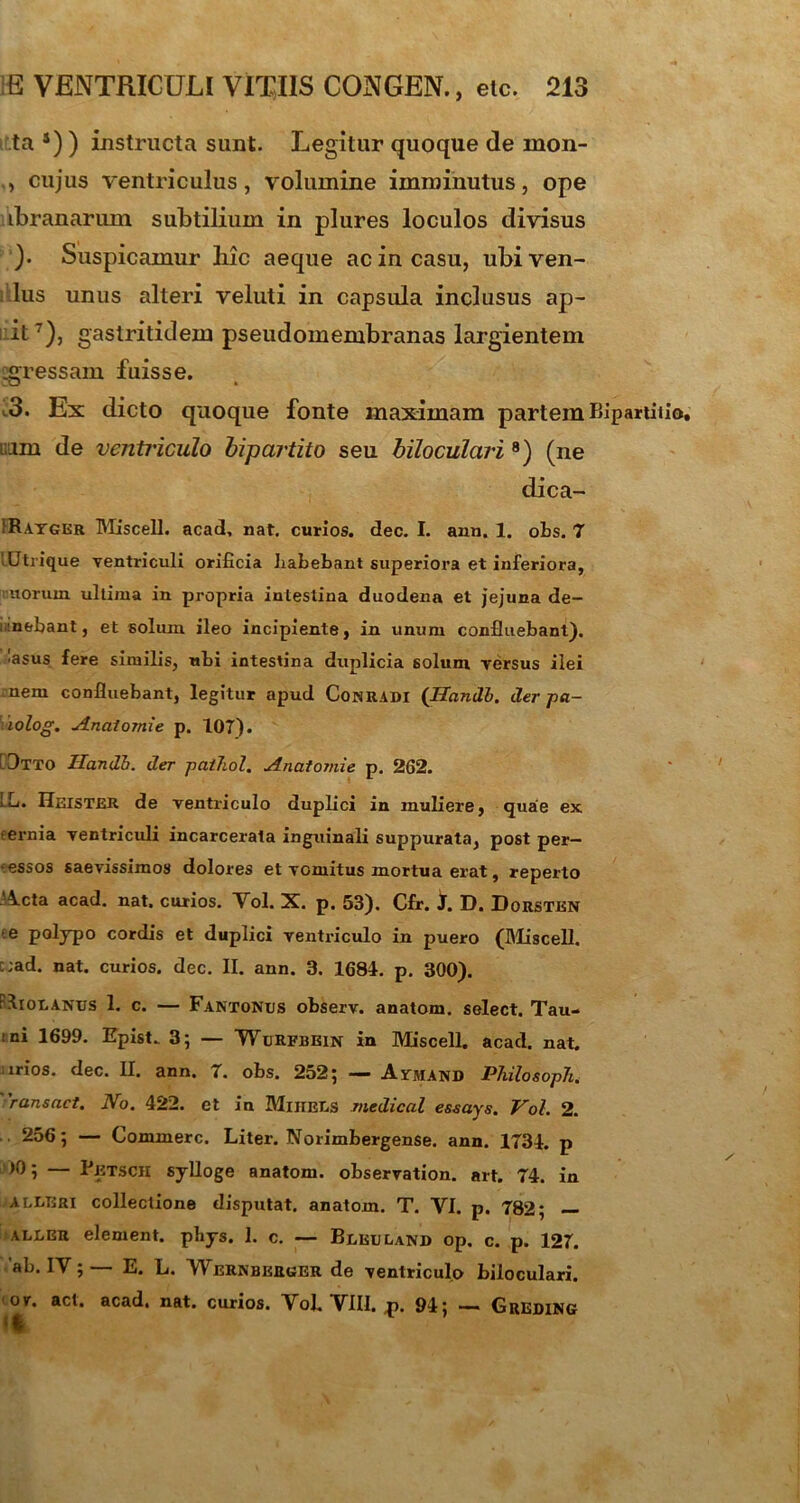 ta s) ) instructa sunt. Legitur quoque de mon- cujus ventriculus, volumine imminutus, ope ibranarum subtilium in plures loculos divisus )• Suspicamur liic aeque ac in casu, ubiven- lus unus alteri veluti in capsula inclusus ap- ii7), gastritidem pseudomembranas largientem :gressam fuisse. 3. Ex dicto quoque fonte maximam partem Bipartitio, i;.im de ventriculo bipartito seu biloculari 8) (ne dica- !Rayger Miscell. acad, nat. curios. dee. I. ann. 1. obs. 7 lUtrique ventriculi orificia Labebant superiora et inferiora, uorum ullima in propria intestina duodena et jejuna de- mebant, et solum ileo incipiente, in unum confluebant). •asus fere similis, ubi intestina duplicia solum Tersus ilei nem confluebant, legitur apud Comradi (Itandi, der pa- lolog. Anatomie p. 107). 3tto Itandi, der paihol. Anatomie p. 262. LL. Heister de ventriculo duplici in muliere, quae ex eernia ventriculi incarcerata inguinali suppurata, post per- pessos saevissimos dolores et vomitus mortua erat, reperto Acta acad. nat, curios. Aoi. X. p. 53). Cfr. 1. D. Dorsten e polypo cordis et duplici ventriculo in puero (Miscell. c;ad. nat. curios. dec. II. ann. 3. 1681. p. 300). Iiolanus 1. c. — Fantones observ. anatom. select. Tau- 1 ni 1699. EpisU 3; — Wurfbein in Miscell. acad. nat. irios. dec. II. ann. 7. obs. 252; — Avmand Philosoph. 'ransact. No. 422. et in Miiiels medicat essays. Vol. 2. 256; — Commere. Liter. Norimbergense. ann. 1734. p >0; — Petsch sylloge anatom. observation. art. 74. in AtliBRi collectione disputat, anatom. T. YI. p. 782; — ALEER element. pbys. 1. c. — Beeuland op. c. p. 127. 'ab. IY; — E. L. 'Wernberger de ventriculo biloculari. or. act. acad, nat. curios. Vol. VIII. ,p. 94; — Greding