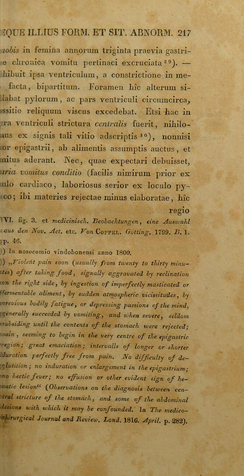 lobis in femina annorum triginta praevia gastri- e clironica vomitu pertinaci excruciata29). — bibuit ipsa ventriculum, a constrictione in me- facta, bipartitum. Foramen bic alterum si- .labat pylorum, ac pars ventriculi circumcirca^ ssilie reliquum viscus excedebat. Etsi hac in ra ventriculi strictura centralis fuerit, nibilo- rus ex signis tali vitio adscriptis 3 °), nonnisi or epigastrii, ab alimentis assumptis auctus, et unitus aderant. Nec, quae expectari debuisset, iria vomitus conditio (facilis nimirum prior ex ulo cardiaco, laboriosus serior ex loculo py- <co; ibi materies rejectae minus elaboratae, hic regio 'NI. £g. 3. et medicinisch. Teobachiungcn, eine Auswahl aus den Nov. Act. etc. Von Copfel. Gotiing. 1799. 13. 1. ; p. 46. ) In nosocomio Tindobonensi anno 1800. )) , ,NioleAt pain soon (usually from lui en ly io thirty minu— aes') afier taking food, signally aggravaied by reclinaiion con the nght side, by ingesiion of imperfectly masiieated or 1 ^ermenlable aliment, by sudden atmosphenc vicissiiudes, by jvrevious bodily fciligue, or depressing passions of the mind, j^enerady succeeded by vomihng, and uihen severe, seldom ’ uibsiding until the contenis of the stomach ivere rejecied; roain , seeming io begm in the very centre of the epigastrio -egion; great emaciaiion; intervalla of longer or shorter . durati on perfectly free from pain. No difficulty of de- \flutilion; no induraiion or enlargement in the epigastrium; no heclic fever; no effusion or oiher evident sign of he~ nulic lesion(c (Observatione on the diagnosis beiween Cen- tral stricture of the stomach, and some of the abdominal desions wiih which it may be confounded. In The medico- ■chirurgical Journal and Review. Lond. 1816. April. p.-282).