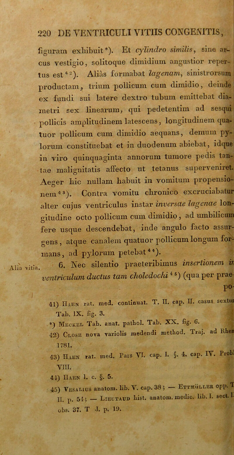 figuram exhibuit*)- Et cylindro similis, sine ar- cus vestigio, solitoque dimidium angustior reper- tus est42)- Alias formabat lagenam, sinistrorsum productam ^ trium pollicum cum dimidio, deinde ex fundi sui latere dextro tubum emittebat dia- metri sex linearum, qui pedetentim ad sesqui pollicis amplitudinem latescens, longitudinem qua- tuor pollicum cum dimidio aequans, demum py- lorum constituebat et in duodenum abiebat, idque in viro quinquaginta annorum tumore pedis tan- tae malignitatis affecto ut tetanus superveniret. Aeger bic nullam habuit in vomitum propensio- nem43). Contra vomitu, chronico excruciabatur alter cujus ventriculus instar inversae lagenae lon- gitudine octo pollicum cum dimidio , ad umbilicum fere usque descendebat, inde angulo facto assur- gens , atque canalem quatuor pollicum longum for- mans, ad pylorum petebat44). 6. Nec silentio praeteribimus insertionem ir. ventriculum ductus tam choledochi4 s) (qua per prae po- 41) Haen rat. med. continuat. T. TI. cap. II. casus sextus Tal>. IX. fig. 3. *) Meckee Tab. anat. patbol. Tab. XX. fig. 6. 42) Ceose nova variolis medendi method. Iraj. ad khen 1781. 43) Haen rat. med. Pars VI. cap. I. §. 4. cap. IV. Probi VIII. 44) IIaen 1. c. §. 5. 45) Vesaeius anatoni, lib. V. cap. 38 ; EttmulLBR opp. 'I II. p. 545 — Lieetaui) bist. anatom. medie, lib. I. sect. 1- obs. 37. d 'I. p. 11).