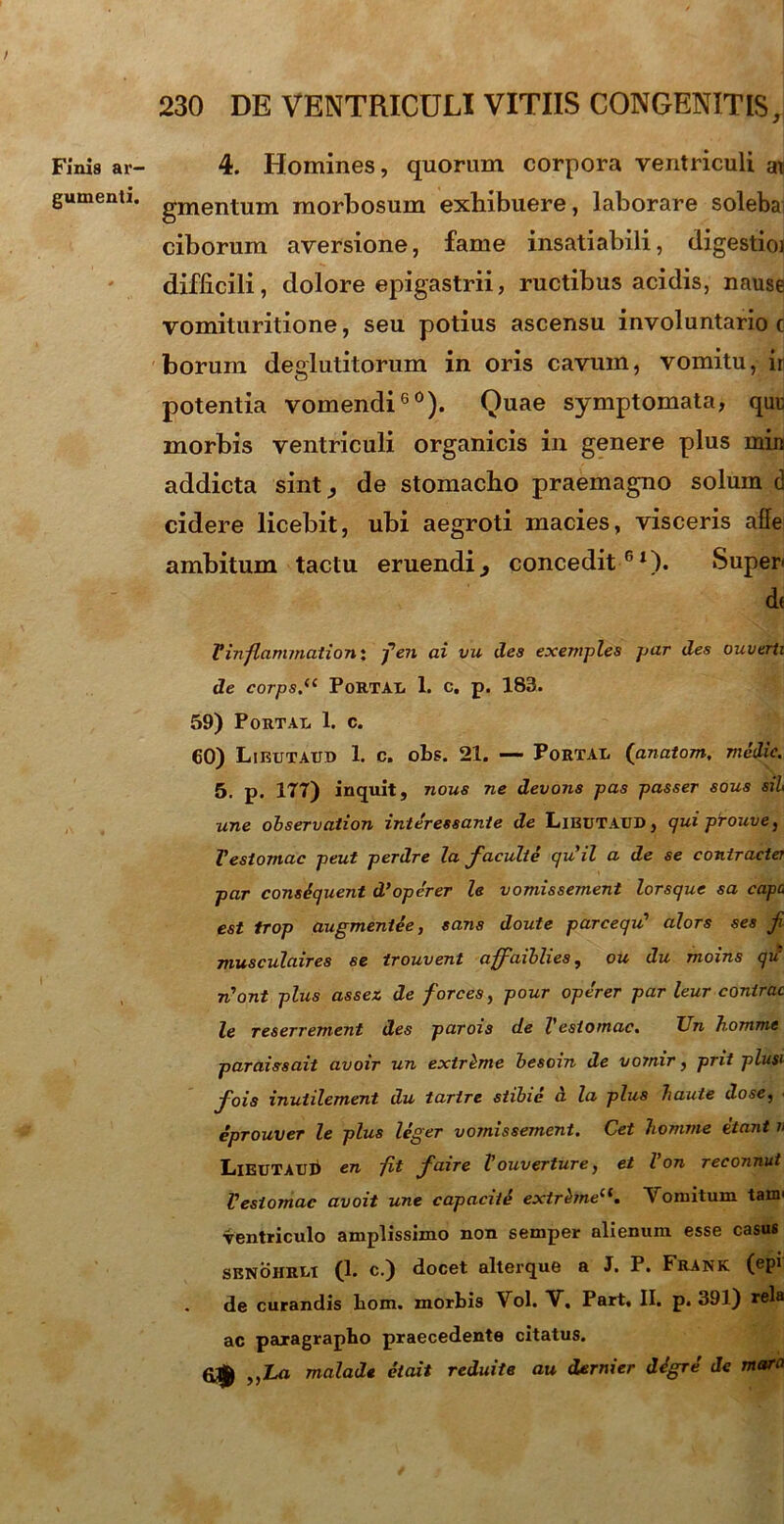 / Finis ar- gumenti. 230 DE VENTRICULI VITIIS CONGENITIS, 4. Homines, quorum corpora ventriculi an gmentum morbosum exhibuere, laborare solebai ciborum aversione, fame insatiabili, digestioi difficili, dolore epigastrii, ructibus acidis, nause vomituritione, seu potius ascensu involuntario c borum deglutitorum in oris cavum, vomitu, ir potentia vomendi60). Quae symptomata, quu morbis ventriculi organicis in genere plus miit addicta sint, de stomacho praemagno solum d cidere licebit, ubi aegroti macies, visceris affe ambitum tactu eruendi, concedit61). Super< de Vinflammationi fen ai vu des exemples par des ouverti de corps.(( PoRTAE 1. c. p. 183. 59) Portae 1. c. 60) Libutaitd 1. c. obs. 21. — Portae ('anatom. medie. 5. p. ITT) inquit, nous ne devons pas passer sous sil une observation interessante de LiBUTAtiD, quiprouve^ Vesiomac peut perdre la facuite quii a de se coniracter par consiquent d’operer le vomissement lorsque sa capo est trop augmeniee, sans doute parcequ1 alors ses f musculaires se trouvent affaiblies, ou du moins qii tVont plus assez de forces, pour operer par leur contrac le reserrement des parois de Vestomac, XJn homme paraissait avoir un extreme besoin de vo?nir, prit plusi fois inuiilement du tartre stibie a la plus haute dose, • eprouver le plus leger vomissement. Cet homme itant k LiEUTAub en iit faire Vouverture, et Von reconnut Vesiomac avoit une capaciti extrbneli. Vomitum tam' ventriculo amplissimo non semper alienum esse casus SENOHRiit (1. c.) docet alterque a J. P. Frank (®P* de curandis hom. morbis Vol. V. Part. II. p. 391) rela ac paxagrapbo praecedente citatus. „Ln malade etait reduite au dernier digre de mara