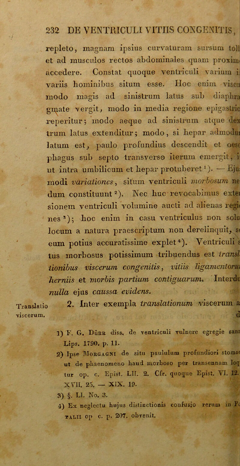 repleto, magnam ipsius curvaturam sursum tolli et ad musculos rectos abdominales quam proxima accedere. Constat quoque ventriculi varium ij variis hominibus situm esse. Hoc enim visca modo magis ad sinistrum latus sub diapLra gn^ate vergit, modo in media regione epigastrio reperitur; modo aeque ad sinistrum atque des trum latus extenditur; modo, si hepar admoduj latum est^ paulo profundius descendit et oesc phagus sub septo transverso iterum emergit, i ut intra umbilicum et hepar protuberet1)- — Eju. inodi variationes, situm ventriculi morbosum ne dum constituunt2 3). Nec huc revocabimus extei sionem ventriculi volumine aucti ad alienas regit nes5); hoc enim in casu ventriculus non sole locum a natura praescriptum non derelinquit; st eum potius accuratissime explet4). Ventriculi s tus morbosus potissimum tribuendus est transi iionibus viscerum congenitis, vitiis ligamentorm herniis et morbis -partium contiguarum. Interdi nulla ejus caussa evidens. Translatio 2. Inter exempla translationum viscerum a viscerum. d 1) F. G. Dubii diss, de ventriculi vulnere egregie sana Lips. 1T90. p. 11. g) Ipse Morgagni do situ paululum profundiori stomat ut de phaenomeno haud morboso per transennam loq tur op. c. Epist. LII. 2. Cfr. quoque Epist. VI. 12. XVII. 2>. — XIX. 19. 3) §. Ll. No. 3. 4) Ex neglectu hujus distinctionis confusio rerum in fi talII op c. p. 207. obvenit.