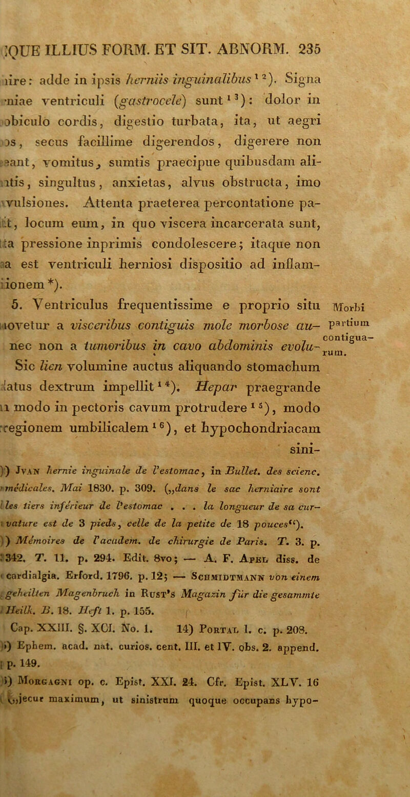 iire: adde in ipsis herniis inguinalibus12). Signa •niae ventriculi (gastrocele) sunt13): dolor in obiculo cordis, digestio turbata, ita, ut aegri 3S, secus facillime digerendos, digerere non ^ant, vomitus} sumtis praecipue quibusdam ali- itis, singultus, anxietas, alvus obstructa, imo vulsiones. Attenta praeterea percontatione pa- it, locum eum, in quo viscera incarcerata sunt, t:ta pressione inprimis condolescere; itaque non a est ventriculi herniosi dispositio ad inflam- •ionem *). 5. Ventriculus frequentissime e proprio situ lovetur a visceribus contiguis mole morbose au- nec non a tumoribus in cavo abdominis evolu- % Sic lien volumine auctus aliquando stomachum latus dextrum impellit1 4). Hepar praegrande u modo in pectoris cavum protrudere 1 s), modo :regionem umbilicalem16), et hypochondriacam sini- IVTorbi partium contigua- rum. )') JvAN hernie inguinale de Vestomac, in Bullet, des seienc. ’ medicales. Mai 1830. p. 309. (,}dans le sac herniaire sont iles iiers inferieur de l1 estomac . . . Ia longueur de sa cur— . vaiure est de 3 pieds, celle de la petite de 18 pouces(c). ) Memoires de Vacadem. de chirurgie de Paris. T. 3. p. : 342. T. 11. p. 294. Edit. 8vo; — A. F. Apkl diss. de ■ cardialgia. Erford. 1796. p. 12; — ScHMlDTMANN von einern e geheilten Magenbruch in RuST*S Magazin fur die gesammie lleilk. B. 18. JIeft 1. p. 155. f Cap. XXIII. §. XCI. No. 1. 14) Portat. I. c. p. 203. i) Ephem. acad. nat. curios. cent. III. et IV. obs. 2. append. ! p. 149. >) Morgagni op. c. Epist. XXI. 24. Cfr. Epist. XLV. 16 ^„jecur maximum, ut sinistrnm quoque occupans hjpo-