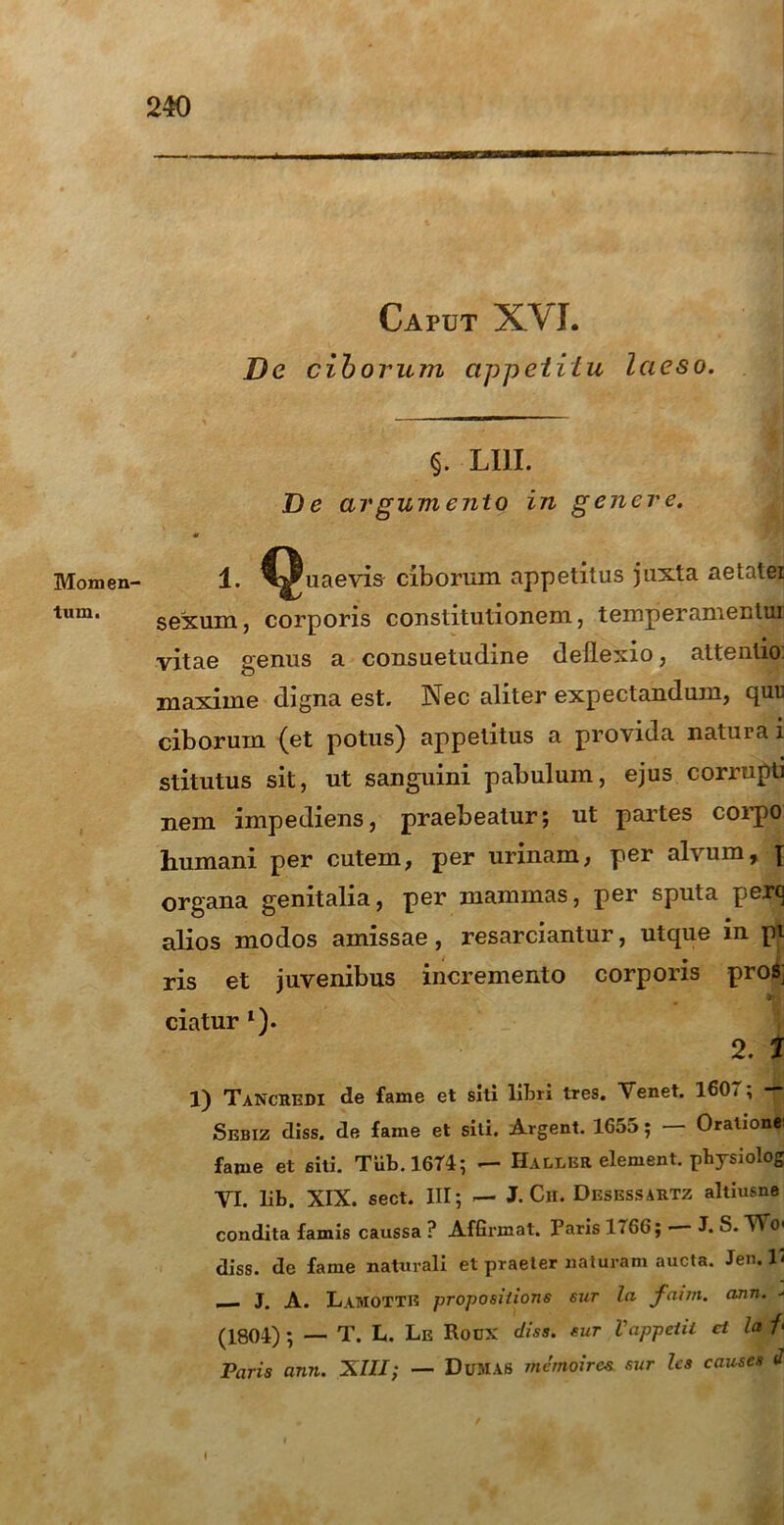 Momen- tum. Caput XVI. De ciborum appetitu laeso. §. LUI. De argumento in genere. 1. C^uaevis ciborum appetitus juxta aetatei sexum, corporis constitutionem, temperamentui vitae genus a consuetudine deflexio, attentio maxime digna est. Nec aliter expectandum, quu ciborum (et potus) appetitus a provida natura i stitutus sit, ut sanguini pabulum, ejus corrupti nem impediens, praebeatur; ut partes corpo humani per cutem, per urinam, per alvum, \ organa genitalia, per mammas, per sputa pero alios modos amissae, resarciantur, utque in pi ris et juvenibus incremento corporis pros; ; ciatur l). 2. I 1) TaNcuedi de fame et siti liljri tres. Tenet. 160 * ; T Sebiz diss. de fame et siti. Argent. 1655; Oralionei fame et siti. Tiib.1674; — Halier element. physiolog VI. lib. XIX. sect. III; — J. Ch. Desessartz altiusne condita famis caussa ? Affirmat. Paris 1766; • J. S. ”Wo< diss. de fame naturali et praeter naturam aucta. Jem V , J. A. LaMOTTE propositioris sur la faun. ann. - (1804) ; — T. L. Le Rocx diss. sur Vappeiii cl la /• Paris ann. XIII; — DuMAS memoires sur les causes J i .