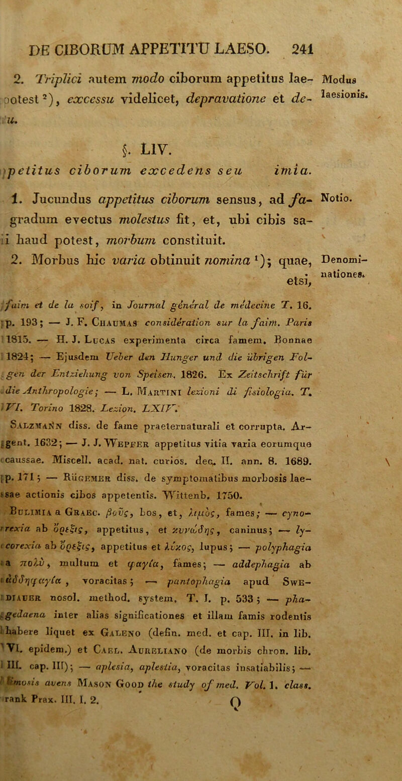 2. Triplici autem modo ciborum appetitus lae- DOtest2), excessu videlicet, depravatione et de~ u. §. L1V. petitus ciborum excedens seu imia. 1. Jucundus appetitus ciborum sensus, ad fa- gradum evectus molestus fit, et, ubi cibis sa- :i baud potest, morbum constituit. 2. Morbus hic varia obtinuit nomina *); quae, etsi, j aim ei de Ia aoif, in Journal general de medecine T. 16. ;p. 193; — J. F. ChaumaS consideraiion sur la faim. Paria 1815. — H. J. Lucas experimenta circa famem, Bonnae 1824; — Ejusdem Ueber den Uunger und die ubrigen Fol- gen der Entziehung von Speisen. 1826. Ex Zeitschrift fur die Anlhropologie; — L. Marti NI lezioni di fisiologia. T. i VI. Torino 1828. Lezion. LXlV. Salzman*n diss. de fame praeternaturali et corrupta. Ar- . gent. 1632; — J. J. Wepeer appetitus vitia varia eorumque ■ caussae. Miscell. acad. nat. cuvios. deo. II. ann. 8. 1689. ;p. 171; — Rugemer diss. de symptomatibus morbosis lae- ‘sae actionis cibos appetentis. Wittenb. 1750. Bulimia a Graec. /Souf, Los, et, hfzbs, fames; — cyno- rrexia ab ont&s, appetitus, et v.wcidris, caninus; — ly- i corexia ab opeji?, appetitus et kvxog} lupus; — polyphagia a Tiol.u, multum et (fayia, fames; — addephagia ab i udJrjq (cyla , voracitas; ■—• paniophagia apud Swe- :diauer nosol. metbod. system, T. I. p. 533 ; — pha~ ^gedaena inter alias significationes et illam famis rodentis i habere liquet ex Galeno (defln. med. et cap. III. in lib. 'Vl. epidem.) et Cael. Aureliano (de morbis chron. lib. i III. cap. Iit); — aplesia, aplesiia, voracitas insatiabilis; —1 linosi.s avena Mason Good ihe siudy of med. Vol. 1. clasa. rank Prax. III. I. 2. Q Modus laesionis. Notio. Denomi- natione®.