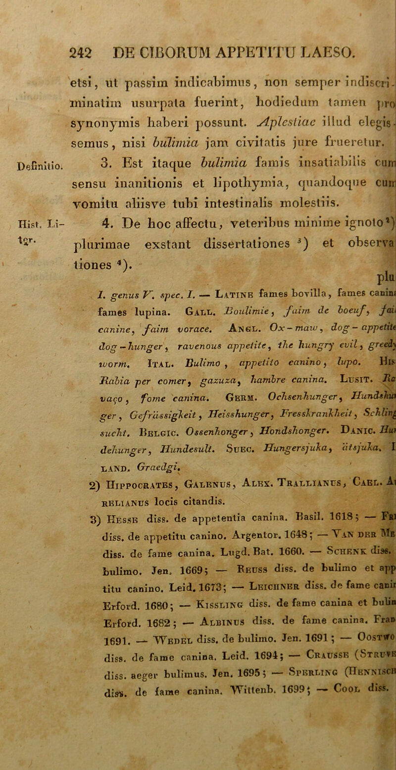 Definitio. Hist. Li- etsi, ut passim indicabimus, non semper indiscri-j minatiin usurpata fuerint, hodiedum tamen pro| synonymis haberi possunt. Aplesliae illud elegis- semus , nisi bulimia jam civitatis jure frueretur. 3. Est itaque bulimia famis insatiabilis cum sensu inanitionis et lipothymia, quandoque cum vomitu aliisve tubi intestinalis molestiis. 4. De hoc affectu, veteribus minime ignoto1) plurimae exstant dissertationes 3) et observa tiones 4). plu 1. genus V. spec. I. — Latine fames bovilla, fames canins fames lupina. Gall. JBouhmie} faim de boeuf, jax< canine, faim vorace. Angl. Ox-maw, dog - appetite dog — hunger, ravenous appetite, ihe Tiungry evil, greedy tuorm. Ital. Bulimo , appetito canino, lupo. lhs Rabia per comer, gazuza, hambre canina. Lusit. Ra vac;o , forne canina. GeRM. Ochsenhunger, Jlundshut ger , Gefrdssigkeit, Ileisshunger, Fresslranklieit, Schlin£ sucTit. BelgIC. Ossenhonger, Hondshonger. Danic. Rui dehunger, Hundesult. Suec. Hungersjuka, atsjuka. I LAND. Graedgi. 2) Hippocrates, Galenus, Alex. Trallianus/Cael. Ai RELIANUS locis citandis. 3) Kesse diss. de appetentia canina. Basii. 1618; — Fri diss. de appetitu canino. Argentor. 1648; Yan der TMe diss. de fame canina. Ltigd. Bat. 1660. Schenk dias, bulimo. Jen0 1669; — Reuss diss. de bulimo et app litu canino. Leid.l6T3; — Leiciiner diss. de fame canii Erford. 1680; — Kissling diss. defame canina et bulin Erford. 1682; — Albinus diss. de fame canina. Fran 2691. __ VYedel diss. de bulimo. Jen. 1691; — OosTifo diss. de fame canina. Leid. 1694; — Craussk (Struvg diss. aeger bulimus. Jen. 1695 5 — Spbrling (Hbnnisch disl». de fame canina. ‘VTitleiib. 1699; — Cool diss.