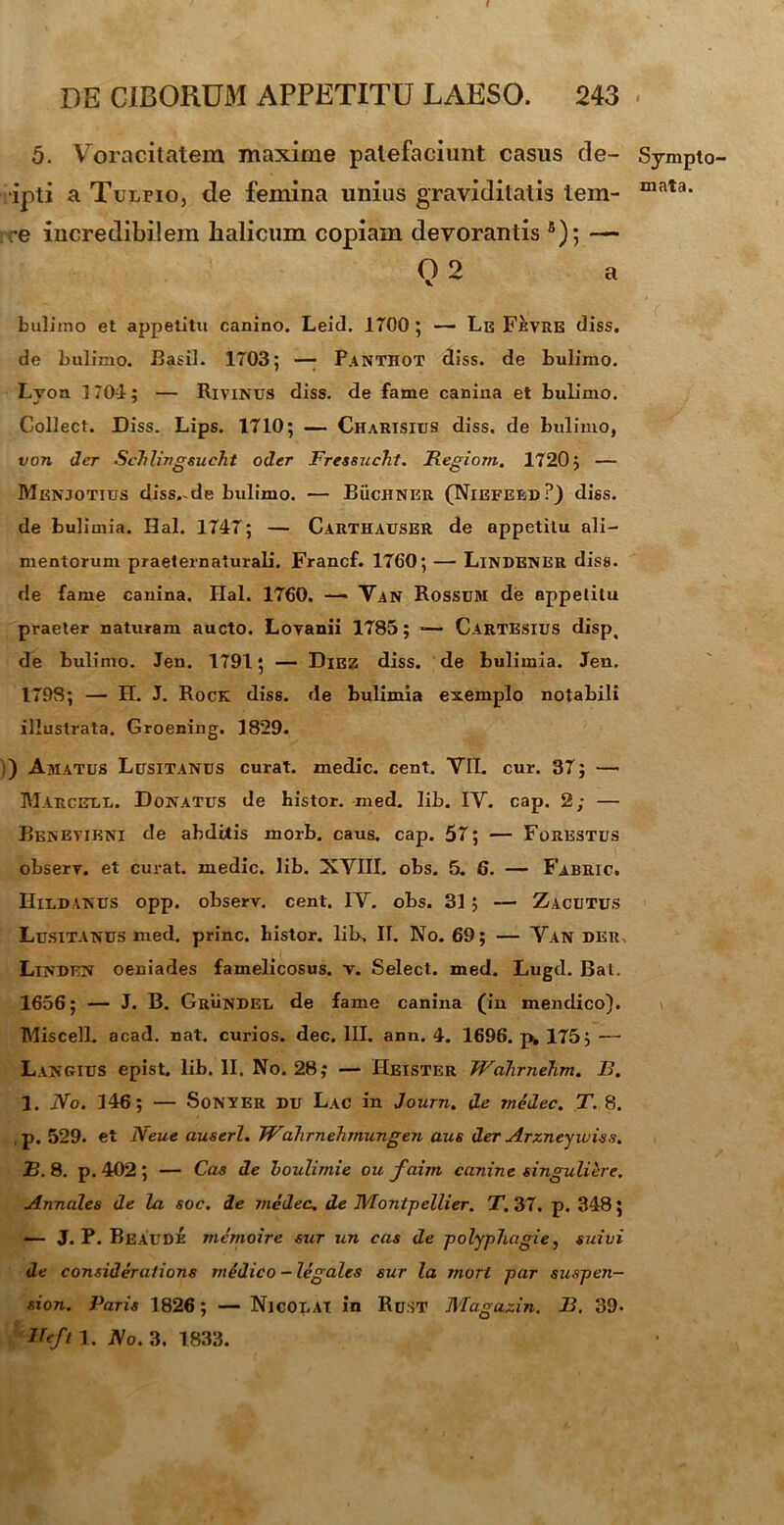 5. Voracitatem maxime patefaciunt casus de- Sympto- •ipti a Tulpio, de femina unius graviditatis lein- mata* re incredibilem halicum copiam devorantis 8); — 02 a bulimo et appetitu canino. Leid. 1T00 ; — Le Fevre diss. de bulimo. Basii. 1703; — Panthot diss. de bulimo. Lyoa 170-1; — Rivinus diss. de fame canina et bulimo. Collect. Diss. Lips. 1710; — Charisitjs diss. de bulimo, von der ScTilingsucht oder Fressucht. Regiom. 1720; — Menjotius disside bulimo. — BiiciiNER (Niefeed?) diss. de bulimia. Hal. 1747; — Carthauser de appetitu ali- mentorum praeternaturali. Francf. 1760; —- Lindener diss. de fame canina. Ilal. 1760. — Van Rossum de appetitu praeter naturam aucto. Loyanii 1785; ■— Cartesius disp, de bulimo. Jen. 1791; — Diez diss. de bulimia. Jen. 1798; — H. J. Rock diss. de bulimia exemplo notabili illustrata. Groening. 1829. ) Amatos Lusitanos curat, medie, cent. YII. cur. 37; — Marcule. Donatus de histor. med. lib. IY. cap. 2; — Benevibni de abdiiis morb. caus. cap. 57; — Forestus obserr. et curat, medie, lib. XYIII. obs. 5.6. — Fabric. Hildanus opp. observ. cent. IY. obs. 31; — Zacutus Lusitanus med. prine, histor. lib, II. No. 69; — Yan der. Linden oeniades famelicosus. v. Select. med. Lugd. Bat. 1656; — J. B. Grundel de fame canina (in mendico). Miscell. acad. nat. curios. dec. III. ann. 4. 1696. 175; — Langius epist. lib. II. No. 28; — IIeister Wdhrnehm. B. 1. No. 146; — Sonyer du Lac in Journ. de medec. T. 8. p. 529. et Neue auserl. TVahrnehmungen aus der Arzneyiuiss. B. 8. p. 402; — Cas de boulimie ou faim canine singuliore. Annales de la soc. de medec. de JVIonipellier. T. 37. p. 348; — J. P. Beaude memoire sur un cas de polyphagie, suivi de consideratione medico - legales sur la mori par suspen— sion. Paris 1826; — Nicolai in Rust Magazin. B. 39. Neft 1. JVo. 3. 1833.