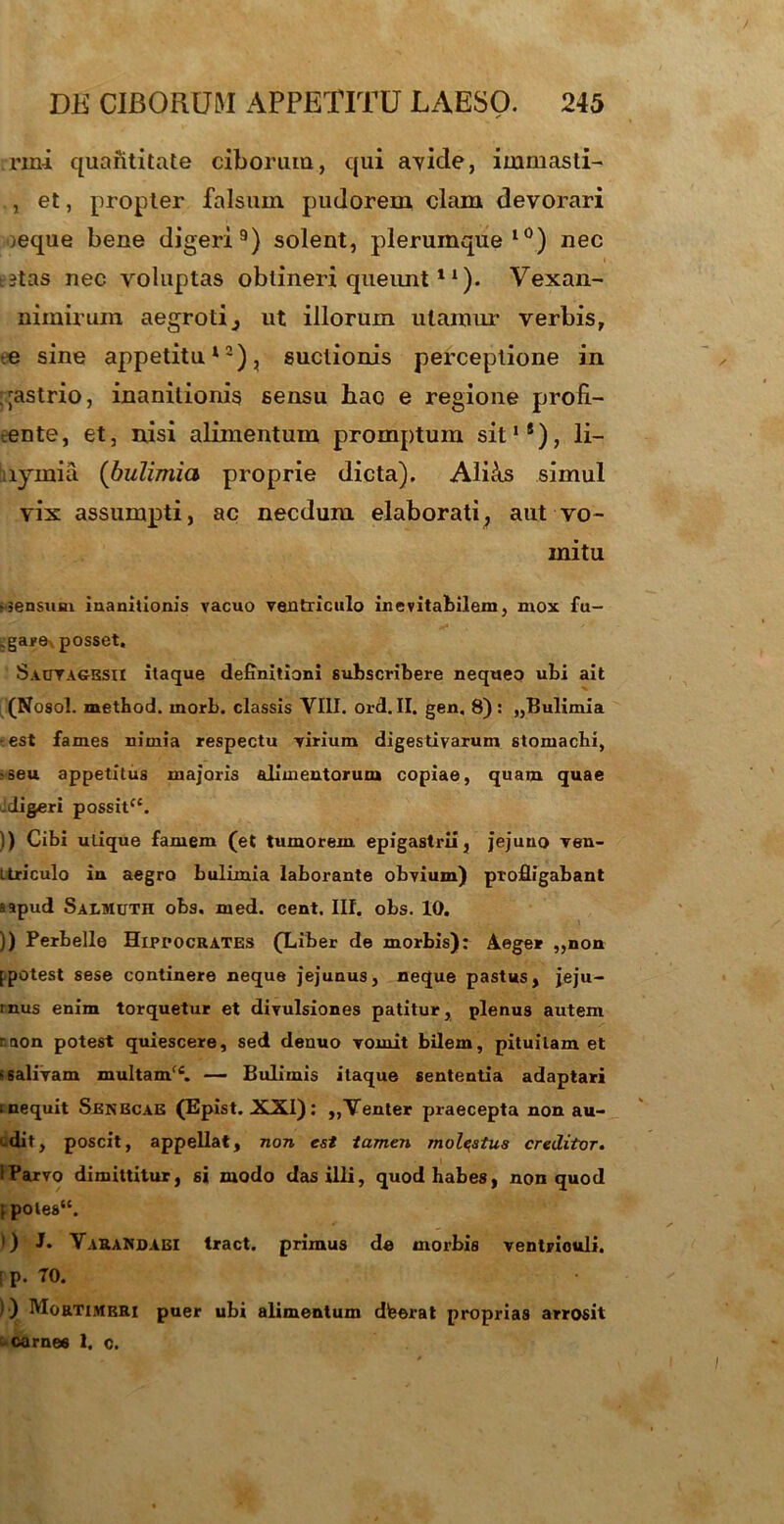 rmi quantitate ciborum, qui avide, immasti- , et, propter falsum pudorem clam devorari jeque bene digeri9) solent, plerumque10) nec t?tas nec voluptas obtineri queunt11). Vexan- nimirum aegroti3 ut illorum utamur verbis, e sine appetitu12), suclionis perceptione in qastrio, inanitionis sensu hao e regione profi- cente, et, nisi alimentum promptum sit1®), li- lymia (bulimia proprie dicta). Alicis simul vix assumpti, ac necdum elaborati, aut vo- mitu ssensum inanitionis vacuo ventriculo inevitabilem, mox fu- .gare, posset, Saoyagesii itaque definitioni subscribere nequeo ubi ait (Nosol. metbod. morb. classis VIII. ord. II. gen. 8) : „Bulimia ■est fames nimia respectu virium digestivarum stomachi, ^eu appetitus majoris alimentorum copiae, quam quae -digeri possit. )) Cibi utique famem (et tumorem epigastrii, jejuno ven- ttriculo in aegro bulimia laborante obvium) profligabant a apud Salmuth obs. med. cent. Ilf. obs. 10. )) Perbelle Hippocrates (Liber de morbis): Aeger „non [potest sese continere neque jejunus, neque pastus, jeju- inus enim torquetur et divulsiones patitur, plenus autem r. non potest quiescere, sed denuo vomit bilem, pituitam et ‘salivam multam(C. — Bulimis itaque sententia adaptari i nequit Senbcae (Epist. XXI): ,,Venter praecepta non au- edit, poscit, appellat, non est tamen molestus creditor. 1 Parvo dimittitur, si modo das illi, quod habes, non quod ; poles. ') J. VaraNdaei tract. primus de morbis ventriculi. [ p. 70. ) ) Mortimbri puer ubi alimentum dfeerat proprias arrosit ; carnes 1. c. I