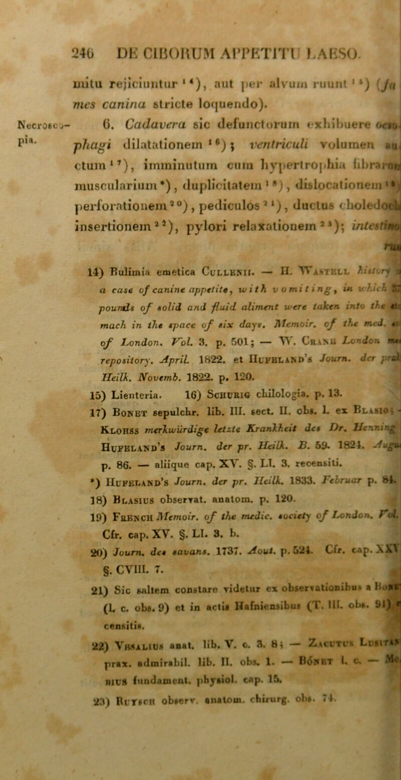 alitu rejiciuntur14), aut per alvum ruunt 1‘) (Ju mes canina stricte loquendo). Necro6cj- (i. Cadavera sic defunctorum exhibuere oetoj l11*1, phagi dilatationem1*); ventriculi volumen ctum17), imminutum cum hypertrophia hbraroi muscularium *), duplicitatem * •), dislocationem *•) perforationem2 °) , pediculos 2 l), ductus choledocfc insertionem25), pylori relaxationem 2 *); intettim ruM 14) Bulimia emetica Cullkmi. — II. ^VistKLL hietory a a case of canine appetite, with vomiting , ui v/.uh83 pounds of solii ani fluid. aliment vuere iakcn into t) e tU mach in the tpace of tix dayt. 71 Tcmoir, of the mei. tcl of London. Vol. 3. p. 501; — T\ . Cea Mi London met reposiiory. April 1822. et IIlfblamVs Journ. der prakJ HeiUi. Novemb. 1822. p. 120. 15) Lienteria. 16) ScHCRlG chilologia. p. 13. 17) Bonbt sepulchr. lib. III. sect. II. obs. 1. ex Blasio^h KloIISS rnerkwurdige letzte KranXheit des l)r. llcnr.in* HuFBLANd’s Journ. der pr. Hcilk. B. 59- 1824. Augui p. 86. — aliique cap. XV. §. LL 3. recensiti. *) HuF£I>ANI>’s Journ. der pr. lleilk. 1833. lebruar p. 84. 18) Blasius obseryat. anatom. p. 120. 19) FiiKNCH Dlemoir. of the medie, socicty of London. VoL Cfr. cap. XV. §. LI. 3. b. 20) Journ. det tavans. 1737. Aout. p. 524. Cfr. cap. XXY §. CVIIL 7. 21) Sic saltem conslaro ridetur cx observationibus a Bo»» (L c. obs. 9) et in acti* Hafnicnsibu» (T. III. ol>». 91) « censitis. 22) VmaUDs anat. lib. V. c. 3. 8; — Zaci tcs Lvt\rk> prax. admtrabiL lib. II. obs. 1. — B6i*bt I. c. —- nivH fundament. jibysiol. cap. 16. 23) RcriOfl obserr. anatom. chirurg. obs. 74.