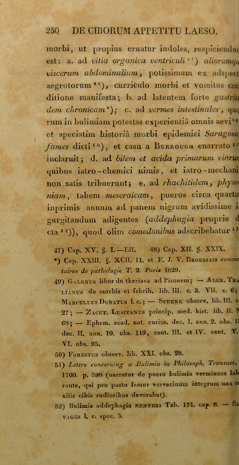 morbi, ut propius eruatur indoles, respiciendmi est: a. ad vitici organica ventriculi '*7) alioruimju viscerum abdominalium, potissimum ex adspeclj aegrotorum4 s), curriculo morbi et vomitus cor ditione manifesta*, b. ad latentem forte gastriti dem chronicam*); c. ad vermes intestinales} que rum in bulimiam potestas experientia omnis aevi19 et specialim historia morbi epidemici Saragossc fames dictiSQ), et casu a Burrough enarrato 51 inclaruit; d. ad bilem et acida primarum viarum quibus iatro-chemici nimis, et iatro-mechani non salis tribuerunt} e. ad rhachitidem3 physc• niam, tabem meseraicam, pueros circa quartu inprimis annum ad panem nigrum avidissime i gurgitandum adigentes (udclephagia proprie d cta52)), quod olim comedonibus adseribebatur si 47) Cap. XV. §. L—LII. 48) Cap. XII. §. XXIX. *) Cap. XXIII. §. XCII. 11, et F. j. V. Broussais comme iaires de patliologie T. 2. Paris 1829. 49) Galenus liber cie theriaca adFisonem; — Alex. Tra lIanus de morbis et febrib. lib. III. c. 3. VII. c. 6; Marcellus Donatus 1. c.; — Schenk observ. lib. III. o 27; — Zacut. Lusitanus princip. med. hist. lib. II. ^ 68; — Ephem. acad, nat. curios. dec. 1. ann. 2. obs. 1£ dec. II. ann. 10. obs. 119, cent. III. et IV. cent. V. VI. obs. 95. 50) Forestus observ. lib. XXI. obs. 28. 51) T-eilre concernmg a JBulimiu in PTulosoph. Transaci• 1700. p. 598 (narratur de puero bulimia verminosa lab rante, qui pro pastu femur vervecinum integrum una ci aliis cibis rudioribus devorabat). 52) Bulimia addepbagia nbnteri Tab. 174. cap. 8. — Sa vages 1. c. spec. 5.