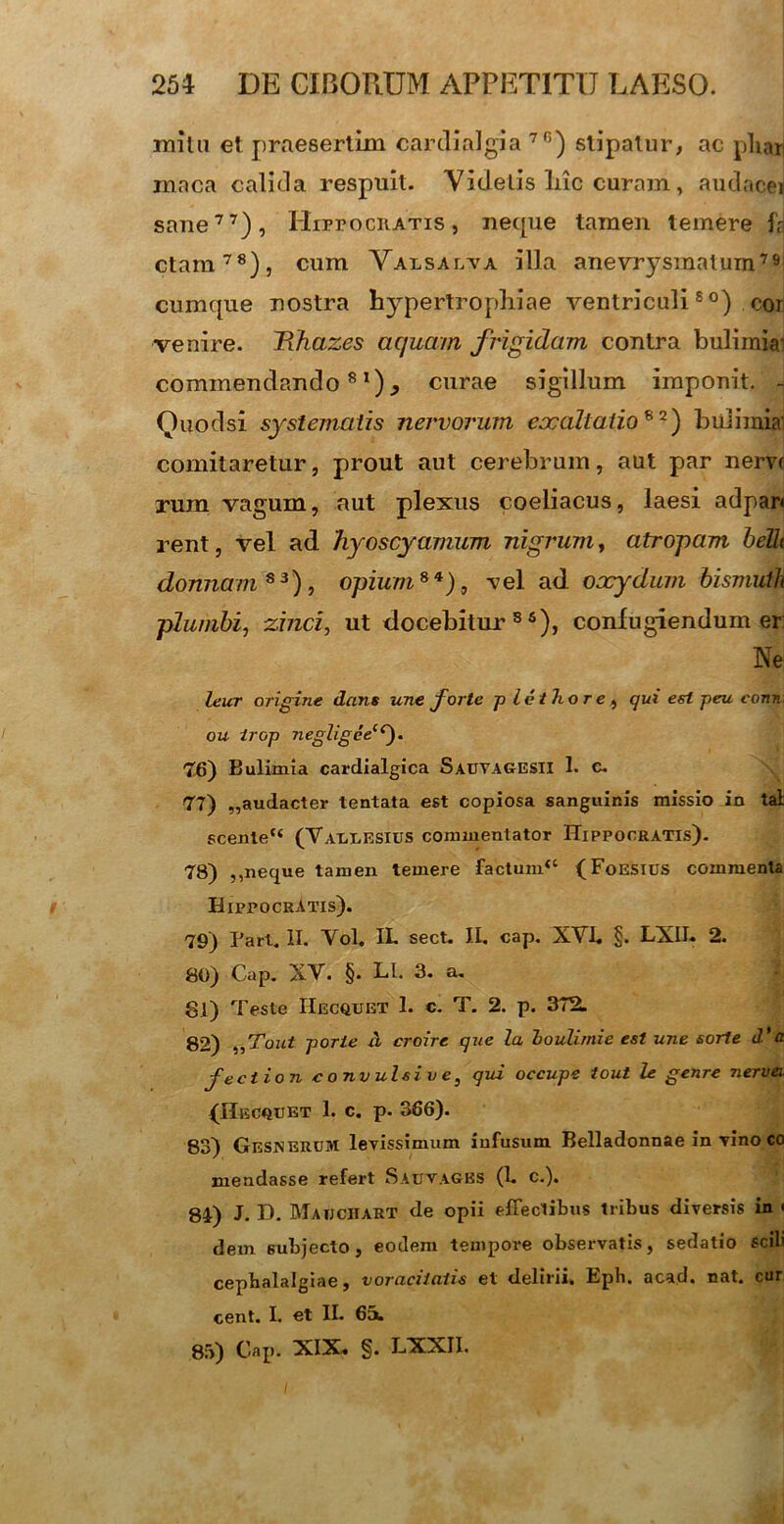 milu et praesertim cardialgia 7G) stipatur, ac pliari maca calida respuit. Videtis liic curam, audacei sane77), Hippocratis , neque tamen temere f? ctam78), cum Valsalva illa anevrysinatum791 cumque nostra hypertrophiae ventriculi80) cor venire. Wiazes aquam frigidam contra bulimiai commendando81)., curae sigillum imponit. J Quod si systematis nervorum eocaltatio82) bulimia comitaretur, prout aut cerebrum, aut par nem rum vagum, aut plexus coeliacus, laesi adpar» rent, vel ad hyoscyamum nigrum, atropam belli domiam83), opium8*), -vel ad oocydum bismuth plumbi, zinci, ut docebitur86), confugiendum er Ne: leur origine dans une forte p letTior e, qui est peu conn. ou irop negligeeiC). 76) Bulimia cardialgica Sauvagesii 1. c. 77) „audacter tentata est copiosa sanguinis missio in tal scente“ (Varlesius commentator Hippocratis). 78) ,,neque tamen temere factum“ (FoESlilS commenta Hippocratis). 79) Pari. II. Yol. IL sect. II. cap. XYE §. LXII. 2. 80) Cap. XY. §. LI. 3. a. 81) Teste IIecquet 1. c. T. 2. p. 372. 82) „Tout porie d croire que la boulimie est une sorte d’a fection convulsio e, qui occupe tout le genre nervei {Hecquet 1. c. p. 366). 83) GesineruM levissimum infusum Belladonnae in vino co mendasse refert Sauvages (1. c.). 84) J. D. Maijchart de opii effectibus tribus diversis in < dem subjecto, eodem tempore observatis, sedatio scili cephalalgiae, voracitatis et delirii. Eph. acad. nat. cur cent. I. et II. 65u 85) Cap. XIX, §. LXXII.