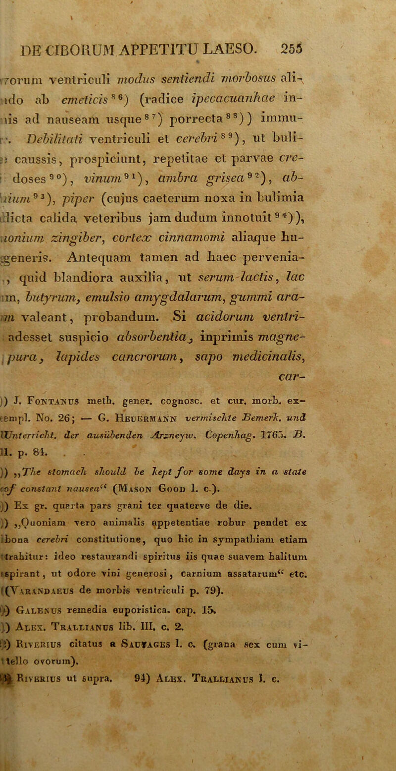 \ DE CIBORUM APPETITU LAESO. 255 rrorum ventriculi modus sentiendi morbosus ali-, ido ab emeticis*6) (radice ipecacuanhcie in- iis ad nauseam usque87) porrecta8s)) immu- r. Debilitati ventriculi et cerebris9), ut buli- = ? caussis, prospiciunt, repetitae et parvae cre- ' doses 9 °) , vinum 91), ambra grisea 9 2), ab- iium93), piper (cujus caeteruni noxa in bulimia licta calida veteribus jam dudum innotuit9 *)), uonium zingiber, cortex cinnamomi aliaque hu- .generis. Antequam tamen ad haec pervenia- ., quid blandiora auxilia, ut serum-lactis, lac im, butyrumy emulsio amygdalarum, gummi ara- m valeant, probandum. Si acidorum veniri- adesset suspicio absorbentia,3 inprimis magne- pura} lapides cancrorum, sapo medicinalis, car- ) J. Fontanus metb. gener, cognosc. et cur. morb. ex- eenipl. No. 26; — G. Heukrmann vermischte Bemerk. vnd lUnterricht. der ausiibenden Arzneyvu. CopenJiag. 1765. -B. 11. p. 84. )) ,,The slomueh should be hepi f or so7tie days in a state <of' constant nauseaa (Mason GoOD 1. c). ) Ex gr. quarta pars grani ter quaterve de die. ,) ,,Quoniam -vero animalis appetentiae robur pendet ex i bona cerebri constitutione, quo bic in sympathiam etiam trahitur: ideo restaurandi spiritus iis quae suavem halitum >6pirant, ut odore vini generosi, carnium assatarum^ etc. ((YaraNDAEUS de morbis ventriculi p. 79). i_,l) Galenus remedia euporistica. cap. 15. ) Alex. Trallianus lib. III, c. 2. ii) Riverius citatus a Sac»ages 1. c. (grana sex cum vi- tello ovorum). Riverius ut supra. 94) Alex. Trallianus I. c.