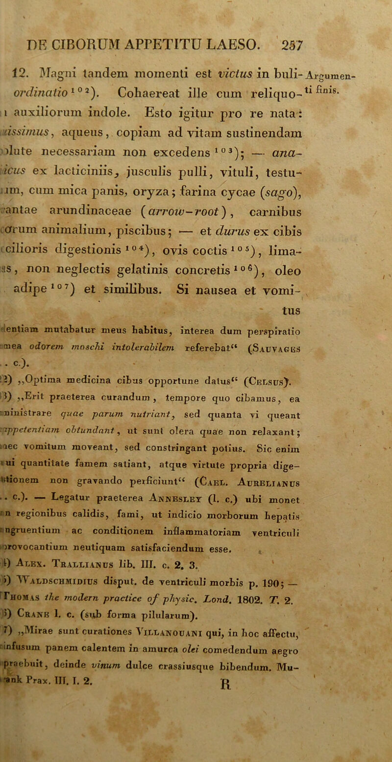 12. Magni tandem momenti est vicius in buli- Argumen ordinatiol0a). Cohaereat ille cum reliquo-11 fims‘ i auxiliorum indole. Esto igitur pro re nata: lissi/nus, aqueus, copiam ad vitam sustinendam dute necessariam non excedens103); — ana~ icus ex lacticiniis^ jusculis pulli, vituli, testu- ;.im, cum mica panis, oryza; farina cycae (sago\ antae arundinaceae (arrow-root), carnibus arum animalium, piscibus; — et durus ex cibis cilioris digestionis104), ovis coctis105), lima- ns, non neglectis gelatinis concretis106), oleo adipe107) et similibus. Si nausea et vomi- v tus ientiam mutabatur meus babitus, interea dum perspiratio ■ cnea odorem moacJii intolerabilem referebat4* (Sauvages . c.). -) ,,Optima medicina cibus opportune datus** (Celsus). 0 ,,Erit praeterea curandum, tempore quo cibamus, ea ministrare quae parum nutriant, sed quanta vi queant yippeteniiam obtundant, ut sunt olera quae non relaxant; i iec vomitum moveant, sed constringant potius. Sic enim 1 ui quantitate famem satiant, atque virtute propria dige- ntionem non gravando perficiunt** (Cael. Aurelianus . c.). — Legatur praeterea Annesley (1. c.) ubi monet in regionibus calidis, fami, ut indicio morborum hepatis ingruentium ac conditionem inflammatoriam ventriculi rrovocantium neutiquam satisfaciendum esse. 0 Alex. Trallianus lib. III. c. 2. 3. j) WaldschmidIUS disput. de ventriculi morbis p. 190; — Thomas ihe modern practice of phy si e. Lond. 1802. T. 2. >) Cranb 1. c. (sub forma pilularum). T) „Mirae sunt curationes VlLLANOUANI qui, in hoc affectu, infusum panem calentem in amurca olei comedendum aegro praebuit, deinde vinum dulce crassiusque bibendum. Mu- •ank Prax. III. I. 2. D