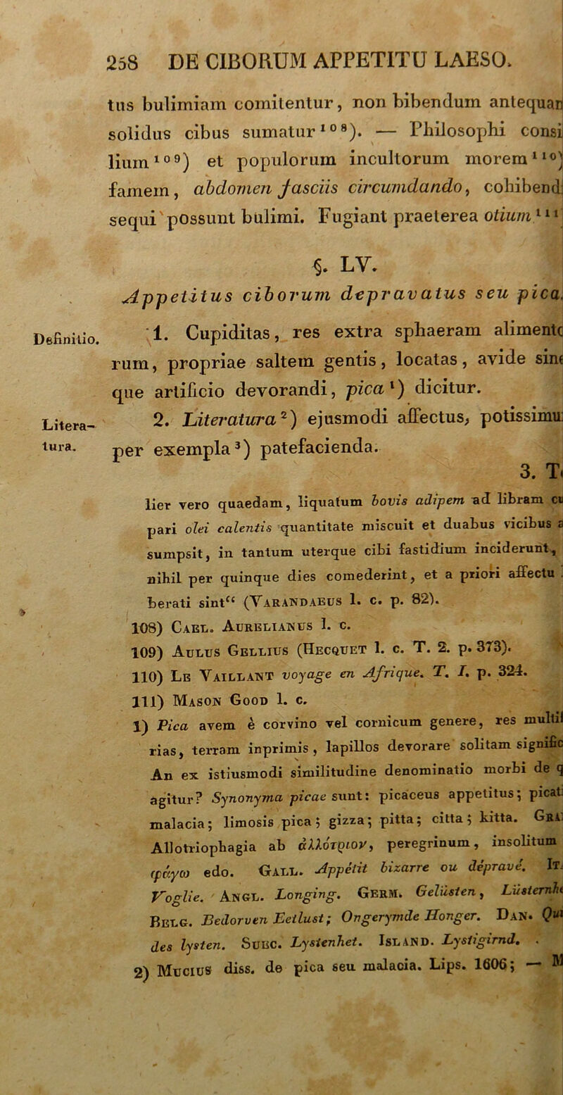 Definitio. Litera- lura. tns bulimiam comitentur, non bibendum antequari solidus cibus sumatur108). — Philosophi consij lium109) et populorum incultorum morem110) famem, abdomen fasciis circumdando, cohibendi sequi'possunt bulimi. Fugiant praeterea otium111 LV. Appetitus ciborum depravatus seu pica. 1. Cupiditas, res extra sphaeram alimentc rum, propriae saltem gentis, locatas, avide sine que artificio devorandi, pica1) dicitur. 2. Literatura2) ejusmodi affectus, potissimu: per exempla3) patefacienda. 3. T. lier vero quaedam, liquatum bovis adipem ad libram cu pari olei calentis quantitate miscuit et duabus vicibus a sumpsit, in tantum uterque cibi fastidium inciderunt, nihil per quinque dies comederint, et a priori affectu . berati sint<c (Varandaeus 1. c. p. 82). 108) Cael. Aurelianus 1. c. 109) Aulus Gellius (Hecquet 1. c. T. 2. p. 3TB). 110) Le VAILLANT voyage en Afrique. T. I. p. 324. 111) Mason Good 1. c. 1) Pica avem e corvino vel cornicum genere, res multii rias, terram inprimis , lapillos devorare solitam sigmfic An ex istiusmodi similitudine denominatio morbi de q agitur? Synonyma picae sunt: picaceus appetitus; picat: malacia; limosis pica; gizza; pitta; citta; kitta. GrC Allotriophagia ab dlloTQiov, peregrinum, insolitum (pdyco edo. Gall. Appetit bizarre ou deprave'. It. Voglie. Angl. Longing. GerM. G elusi en, Lusternh Belg. Bedorven Eeilust; Ongerymde Ilonger. Dan. Qui des lysten. Suec. Lysienhet. IsLAND. Lysiigirnd. . 2) Mucius diss. de pica seu malacia. Lips. 1606; —» M