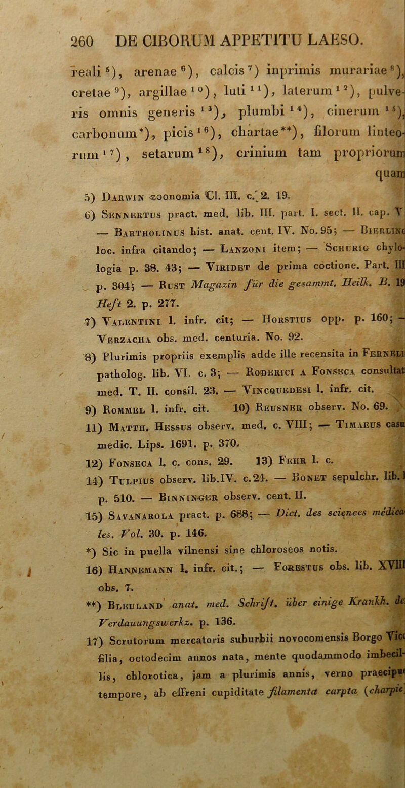 realis), arenae6), calcis7) inprimis murariae8)J cretae9), argillae10), luti11), laterum12), pulve- ris omnis generis13), plumbi14), cinerum15), carbonum*), picis16), chartae**), filorum linteo rum17), setarum18), crinium tam propriorum quam 3) Daryvin zoonomia <CI. III. c/2. 19. 6) Sennbrtus pract. med. lib. III. part. I. sect. II. cap. \ — Bartholinus bist. anat. cent. IV. No. 95; — Bierlinc loc. infra citando; — Lanzoni itera; — ScHURIG chylo- logia p. 38. 43; — Viridet de prima coctione. Part. III p. 304; — Rust Magazin fur die gesammt. Heilk. S. 19 lleft 2. p. 277. 7) Valentini 1. infr. cit; — Horsttus opp. p. 160; — VerzacHA obs. med. centuria. No. 92. 8) Plurimis propriis exemplis adde ille recensita in Fernbli patholog. lib. VI. c. 3; — Roderici a Fonseca consultat med. T. II. consil. 23. — Vincquedesi 1. infr. cit. 9) Rommbl 1. infr. cit. 10) Reusner observ. No. 69. 11) Matth. Hessus observ. med, c. VIII; — Timaeus casa medie. Lips. 1691. p. 370. 12) Fonseca 1. c. cons. 29. 13) Feiir 1. c. 14) TulfiuS observ. lib.IV. c.24. — Bonet sepulcbr. lib. 1 p. 510. — Binnin-ger observ. cent. II. 15) SavaNAROLA pract. p. 688; — Dict. des Sciences medica- les. Vol. 30. p’. 146. *) Sic in puella vilnensi si,ne cbloroseos notis. 16) IIannemann 1. infr. cit.; — Forbstus obs. lib. XVIII obs. 7. **) Bleuland anat. med. Schrifl. uber einige Krankh. de; Verdauungswerkz. p. 136. 17) Scrutorum mercatoris suburbii novocomensis Borgo Vicc filia, octodecim annos nata, mente quodammodo imbecil- lis, chlorotica, jam a plurimis annis, verno praecipi» tempore, ab effreni cupiditate filamenta carpta (charpic