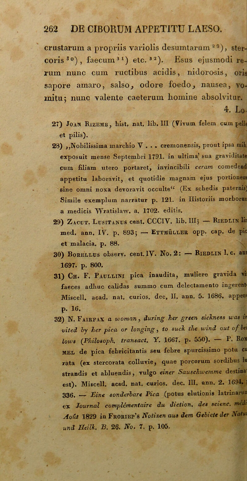 crustarum a propriis variolis desumtarum a3), ster- coris30), faecum31) etc.32). Esus ejusmodi re- rum nunc cum ructibus acidis, nidorosis, oris sapore amaro, salso,, odore foedoy nausea, vo- mitu; nunc valente caeterum liomine absolvitur. 4. Lo 27) Joan Rizemb, hist, nat. lib. III (Vivum felem cum pelle £t pilis). 28) ,,Nobilissima marcbio V . . . Cremonensis, prout ipsa mih exposuit mense Septembri 1791. in ultima’ sua graviditate cum filiam utero portaret, invincibili ceram comedend appetitu laboravit, et quotidie magnam ejus portionem sine omni noxa devoravit occulte<; (Ex scbedis paternis) Simile exemplum narratur p. 121. in Historiis morborur a medicis Wratislaw. a. 1702. editis. 29) Zacut. Lusitanus cent. CCCIY. lib. III; — Riedlin lir med, ann, IV. p. 893; — EttmullBR opp. cap. de pic et malacia, p. 88, 30) Borellus observ. cent. IV. No, 2: — Riedlin 1. c, ant 1697. p. 800. 31) Ch. F, Paullini pica inaudita, muliere gravida vii faeces adhuc calidas summo cum delectamento ingerenti Miscell. acad. nat, curios. dec, II. ann. 5. 1686. appem p. 16. 32) N, FairfaX a woman, tluring her green sichtess tuas ir viteA by her pica or longing, to sucli the tu in A out ofbti lotus (PhilosopTi. transuet. Y. 1667. p. 550). — P. Ron MEL de pica febricitantis seu febre spurcissimo potu cu rata (ex stercorata colluvie, quae porcorum sordibus lu strandis et abluendis, vulgo einer Sauschwemme destina est). Miscell. acad. nat. curios. dec. III. ann. 2. 169-4. , 336. *— Eine sonAerbarc Pica (potus elutionis latrinaruu ex Journal complcmentaire Au Aiction, Aes scienc. tncdi Aout 1829 in Froriep’s Notizen aus dem Gebiete Aer Nam unA Ueilk. B. 26. No. 7. p. 105.