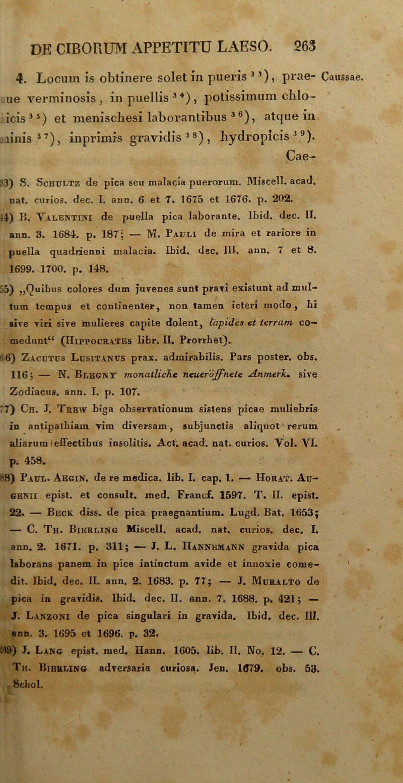 4. Locum is obtinere solet in pueris 3 3), prae- Caussae ue verminosis, in puellis 3 4) , potissimum clilo- icis 3 s) et menischesi laborantibus 3 6), atque in. minis37), inprimis gravklis 3 s) , hydropicis39). Cae- ;*3) S. Schultz de pica seu malacia puerorum. Miscell. acad. nat. curios. dec. I. ann. 6 et 7. 1675 et 1676. p. 202. ii) B. Valentini de puella pica laborante. Ibid. dec. II. ann. 3. 168i. p. 187; — M. Pauli de mira et rariore in puella quadrienni malacia. Ibid. dec. III. ann. 7 et 8. 1699. 1700. p. 148. 35) „Ouibus colores dum juvenes sunt pravi existunt ad mul- tum tempus et continenter, non tamen icteri modo, Iii sive viri sive mulieres capite dolent, lapidea et terram co— medunt£< (Hippocrates libr. II. Prorrhet). ~6) Zacutus Lusitanus prax. admirabilis. Pars poster, obs. 116j — N. Blegnt monatliche neueroffnete Anmerk. sive Zodiacus, ann. I. p. 107. !7) Cn. J. Trbw biga observationum sistens picae muliebris in antipathiam vim diversam, subjunctis aliquot rerum aliarum (effectibus insolitis. Act. acad. nat. curios. Vol. VI. p. 458. >8) Paul. Akgin. de re medica, lib. I. cap. t. — Horat. Au- GBNII epist. et consuit, med. Francf. 1597. T. II. epist. 22. — Beck diss. de pica praegnantium. Lugd. Bat. 1653; — C. Th. Bierling Miscell. acad. nat. curios. dec. I. ann. 2. 1671. p. 311; — J. L. Hannemann gravida pica laborans panem in pice intinctum avide et innoxie come- ' dit. Ibid, dec. II. ann. 2. 1683. p. 77; — J. Muralto de pica in gravidis. Ibid, dec. II. ann. 7. 1688. p. 421; — J. Lanzoni de pica singulari in gravida. Ibid. dec. III. ann. 3. 1695 et 1696. p. 32. !$9) J. Lang epist, med. Hann. 1605. lib. II. No. 12. — C. Tu. Bierling adversaria curiosa. Jen. 1679. obs. 53. Scliol.