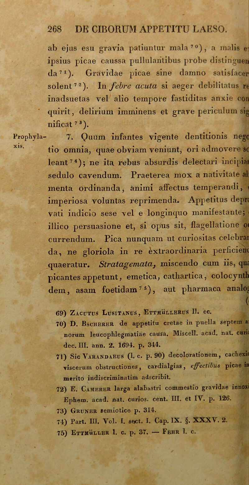 Prophyla- xis. ab ejus esu gravia paliuntur mala70), a malis ei ipsius picae caussa pullulantibus probe distinguen da71)- Gravidae picae sine damno satisfacen solent72). In febre acuta si aeger debilitatus re inadsuetas vel alio tempore fastiditas anxie con quirit, delirium imminens et grave periculum sig nificdt7 3). 7. Quum infantes vigente dentitionis negc tio omnia, quae obviam veniunt, ori admovere sc leant74); ne ita rebus absurdis delectari incipiar sedulo cavendum. Praeterea mox a nativitate al menta ordinanda, animi affectus temperandi, ■ imperiosa voluntas reprimenda. Appetitus depr< vati indicio sese vel e longinquo manifestante; illico persuasione et, si opus sit, flagellatione o< currendum. Pica nunquam ut curiositas celebrai da, ne gloriola in re extraordinaria perficient quaeratur. Stvatagemata3 miscendo cum iis, qut picantes appetunt, emetica, catliartica, colocynth dem, asam foetidam75), aut pharmaca analo^ ( 69) Zacutus Lusitanus, Ettmulubrus 11. cc. 70) D. Bscherer de appetitu cretae in puella septem a. norum leucophlegmatiae causa. Miscell. acad. nat. curic dec. III. ann. 2. 1694. p. 344. 71) Sic Varandaeus (1* c. p. 90) decolorationem, cachexia viscerum obstructiones, cardialgias, effectibus picae in merito indiscriminatim adseribit. 72) E. Camerer larga alabastri commestio gravidae innosi Ephem. acad. nat. curios. cent. III. et IV. p. 126. 73) Gruner semiotice p. 314. 74) Part. III. Vol. I. sect. I. Cap. IX. §. XXXV. 2. 75) Ettmuluer 1. c. p. 37. — Fehr 1. c.