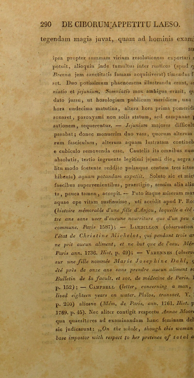 tegendam magis juvat, quam ad liominis exami su ipsa propter summam cirium resolutionem exportari i potuit, alloquia inde tumultus inter rusticos (apud qj Brenno, jam sanctitatis famam acquisiverat) timendus f set. Duo potissimum phaenomena illustranda erant, ao niaiio et jejunium. Somniatio mox ambigua evasit, qi dato jussu, ut horologium publicum meridiem, una hora undecima matutina, altera hora prima pomeridi sonaret, paroxysmi non solis statum, sed campanae ] sationem, sequerentur. — Jejunium majores difficult parabat; donec monuerim duo vasa, quorum alterum rum fasciculum, alterum aquam lustratam contineb e cubiculo removenda esse. Cautelis ita omnibus nun absolutis, tertio ingruente legitimi jejunii die, aegra I litu modo foetente reddito pulsuque centum tres ictus bibente) aquam potandam expeiiit. Soluto sic et micl faecibus supervenientibus, praestigio, sensim alia alin ta, pauca tamen, accepit. — Puto itaque miseram mas aquae ope vitam sustinuisse , uti accidit apud P. Roi (hisioire memorable d'une fille iVAnjou, laquelle a et e i ire ans sans user d'aucune nourriture que d^un peu t commune. Paris 1587); — Lardillon (observation Vetat de Chri s t ine Mi chelot, qui pendant trois ar ne prit aucun aliment, et ne but que de Feau. Men Paris ann. 1736. Ilist. p. 49); — Varennes (observt sur une fille nommee Marie Jo sephine Dahl, q ete pres de onze ans sans prendre aucun aliment sc Bulletin de la f acuit, et soc. de jnedecine de Paris. 1 p. 152); — Campbell (letter, concerning a man, lived eigliteen years on waier. Pldlos. iransact. Y. . p. 2-10) aliosve (717em. de Paris, ann. 1761. IJist. p 1769. p. 45). Nec aliter contigit respectu Annae Moort qua quaesitores ad examinandam hanc feminam dei sic judicarunt: ,,On the whole, ihough this tuojnan base impostor tvilh respect io her pretence of total a