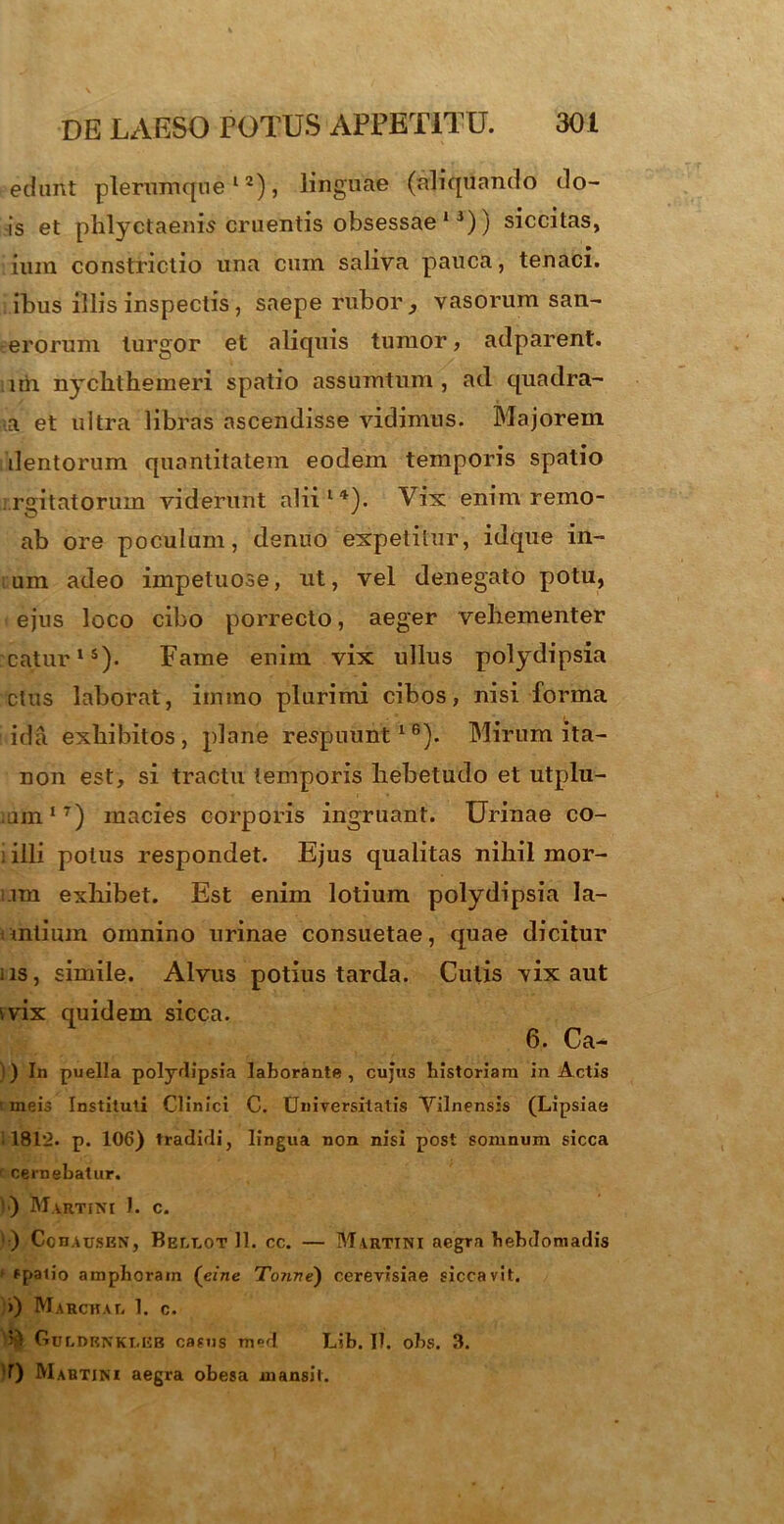 edunt plerumque12), linguae (aliquando do- is et phlyctaeuis cruentis obsessae13)) siccitas, ium constrictio una cum saliva pauca, tenaci, ibus illis inspectis, saepe rubor } vasorum san- erorum lurgor et aliquis tumor, adparent. iiih nyclithemeri spatio assumtum , ad quadra- ta et ultra libras ascendisse vidimus. Majorem dentorum quantitatem eodem temporis spatio rgitatorum viderunt alii14). Vix enim remo- ab ore poculum, denuo expetitur, idque in- um adeo impetuose, ut, vel denegato potu, ejus loco cibo porrecto, aeger vehementer catur15). Fame enim vix ullus polydipsia ctus laborat, imino plurimi cibos, nisi forma : ida exhibitos, plane respuunt16). Mirum ita- non est, si tractu temporis hebetudo et utplu- um17) macies corporis ingruant. Urinae co- i illi polus respondet. Ejus qualitas nihil mor- im exhibet. Est enim lotium polydipsia la- untium omnino urinae consuetae, quae dicitur iis, simile. Alvus potius tarda. Culis vix aut i vix quidem sicca. 6. Ca- )) In puella polydipsia laborante, cujus bistoriam in Actis ' meis Instituti Clinici C. Universitatis Vilnensis (Lipsiae 1812. p. 106) tradidi, lingua non nisi post somnum sicca f cernebatur. ) M.VRTlXt I. C. i ) Cchausen, Bbllot 11. cc. — Martini aegra hebdomadis * fpalio ampborain (e/ne Tonve) cerevisiae siccavit. >) Marchau 1. c. $ Ouldrnki.eb casus m»d Lib. 11. obs. 3. 0 Mabtjni aegra obesa mansit.