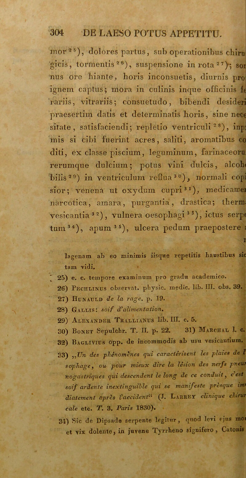 mor25), dolores partus, sub operationibus chirul gicis, tormentis26), suspensione in rota27)*, sor) nus ore hiante, horis inconsuetis, diurnis proi ignem captus; mora in culinis inque officinis le rariis, vitrariis; consuetudo, bibendi desideri praesertim datis et determinatis horis, sine nece sitate, satisfaciendi; repletio ventriculi28), inp] mis si cibi fuerint acres, saliti, aromatibus co diti, ex classe piscium, leguminum, farinaceoru rerumque dulcium; potus vini dulcis, alcoln bilis29) in ventriculum reflua30), normali copi sior; venena ut oxydum cupri31), medicamen narcotica, amara, purgantia, drastica; therm; vesicantia 3 2) , vulnera oesophagi 3 3), ictus serp« tum34), apum35), ulcera pedum praepostere j lagenam ab eo minimis iisque repetitis haustibus sic tam vidi. ' 25) e. c. tempore examinum pro gradu academico. 26) Pechlinus observat, physic. inedic. lib. III. obs. 39. 27) HuNAULD de la rage. p. 19. 28) Gallis: soif d'alimentation. 29) Alexander Trallianus lib. III. c. 5. 30) Bonet Sepulchr. T. II. p. 22. 31) Marchal 1. c. 32) Baglivius opp. de incommodis ab usu vesicantium. 33) „Un des phenomenes qui caracierisent les plaies de t sophage, ou pour mieux dire la, lesion des nerfs pneur nogastriques qui descendent lelong de ce conduit, c est soif ardenfe inextinguible qui se manifeste presque im> diaternent apris l'acciderit(i (J. Larrest clinique chirur cale etc. T. 3. Paris 1830). 34) Sic de Dipsade serpente legitur, quod levi ejus moi et vix dolente, in juvene Tyrrheno signifero, Catonis