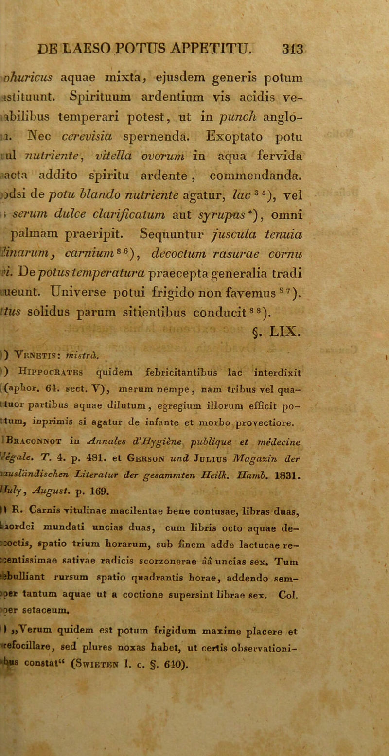 ohuricus aquae mixta, ejusdem generis potum istituunt. Spirituum ardentium vis acidis ve- abilibus temperari potest, ut in punch anglo- 1. Nec cmevisia spernenda. Exoptato potu nui nutriente, vitella ovorum in aqua fervida acta addito spiritu ardente , commendanda, idsi de potu blando nutriente agatur, lac 3 5), vel serum dulce clarijlcatum aut syrupiis*), omni palmam praeripit. Sequuntur juscula tenuia Unarumcarnium8 6), decoctum rasurae cornu >i. De potus temperatura praecepta generalia tradi ineunt. Universe potui frigido non favemus s 7). tus solidus parum sitientibus conducit88). §. LIX. ) Venetis: tnistrti. ) Hippocrates quidem febricitantibus lac interdixit i (apbor. 61. sect. V), merum nempe, nam tribus vel qua- ttuor partibus aquae dilutum, egregium illorum efficit po- ttum, inprimis si agatur de infante et morbo provectiore. Braconnot in Annales d'LLygi^ne publique et medecine Vegale. T. 4. p. 481. et Gerson und Ji/EIUS Magazin der izuslandischen Literatur der gesammten Heilk. Mamb. 1831. tluly, August. p. 169. n Carnis vitulinae macilentae bene contusae, libras duas, krordei mundati uncias duas, cum libris octo aquae de- coctis, spatio trium horarum, sub finem adde lactucae re— : sentissimae sativae radicis scorzonerae aa uncias sex. Tum ebulliant rursum spatio quadrantis horae, addendo sem- 3?er tantum aquae ut a coctione supersint fibrae sex. Coi. oer setaceum. i| erum quidem est potum frigidum maxime placere et 'refocillare, sed plures noxas habet, ut certis observationi- ■bus constat44 (SwiETBN I. c. §. 610).