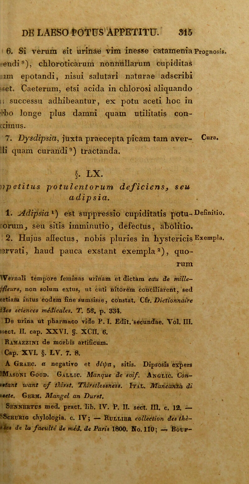 6. Si verum sit urinae vim inesse catamenia Prognosis. endis), chloroticarum nonnullarum cupiditas lm epotandi, nisui salutari naturae adscribi set. Caeterum, etsi acida in clilorosi aliquando it successu adhibeantur, ex potu aceti hoc in •bo longe plus damni quam utilitatis con- cimus. 7. Dysdipsia, juxta praecepta picam tam aver- Cura, di quam curandi9) tractanda. §. LX. ipetitus potulentorum deficiens, seu adipsia. 1. Adipsia *) est suppressio cupiditatis potu-Defini1io* orum, seu sitis imminutio3 defectus, abolitio. 2. Huius affectus, nobis pluries in hystericis Exempla. ?srvati, haud pauca exstant exempla2), quo- rum ^Vernali tempore feminas urinam et dictam ectu de mille- j-fleurs, non solum extus, ut cuti nitorem conciliarent, sed «etiam intus eodem fine sumsisse, constat. Cfr. Dictiohnaire ilea Sciences medicales. T. 56. p. 334. De urina ut pharmaco vide P. I. Edit, secundae. Yol. III. wect. II. cap. XXYI. §. XCII. 6. RaMAZZINI de morbis artificum. Cap. XVI. §. LV. 7. 8. A Graec. ce negativo et Stupee, sitis. Dipsosis expers PMaSONI Good. Galuc. Manque de soif. Anglic. Con- • flant tuant of thirst. Thirstlessness. IvaL. MancariZa, di taete. GbRM. Mangel an Durat. Sewnertus med. pract. lib. IV. P. II. sect. III. c. 12. — ‘ScHURlo chjlologia. c. IV; — Rullier collection des ihe— t iet de la facuite de med. de Paria 1800. No. 110; —• Boup-