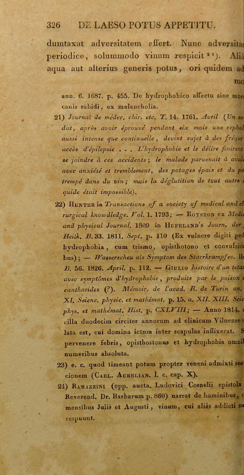 dumtaxat adversitatem eflert. Nunc adversitas periodice, solummodo vinum respicit 24)* Alia aqua aut alterius generis potus , ori quidem ad ma anu. G. IG8T. p. 455. De hydrophobico affectu sine mors canis rabidi, ex melancholia. 21) Journal de tnedec. cliir. etc. T. 14. 1761. Avril {IJn «o| dat, aprbs avoir eprouve pendant six mois une cephu\\ aussi intense que continuelle , devint sujet d des freque\ acces (Vepilepsie . . . Uhydrophobie et le delire finirent se joindre d ces accidents ; le malade parvenait d avali avec anxieie et iremblernent, des potages epais et du pa, trernpe dans du vin ; mais la degluhtion de tout autre i quide eiait impossible). 22) Hl/NTER in. Transactions oj a society of medical and c? rurgical knowdledge. Vol. 1. 1793; •— Royston ex Jlledit and physical Journal. 1809 in Hufeland’s Journ. der ; Jleilk. B. 33. 1811. Sept. p. 110 (Ex vulnere digiti ped hydrophobia, cum trismo, opisthotono et convulsioi bus) 5 — Wasserscheu ais Symptom des Siarrkrampfes. lb B. 56. 1826. April. p. 112. — ,Giulio histoire diun letor avec sympiomes dlhydrophobie, produils par le poison t cantharides (?)• JVIemoir. de Vacad. R. de Turin an. XI. Saienc. physic. et matheniat. p. 15. a. XII. XIII. Scie phys. et mathemat. IJist. p. CXLVIII; — Anno 1814. < cilia duodecim circiter annorum ad clinicum Yilnense c lata est, cui domina ictum inter scapulas inflixerat. S pervenere febris, opisthostonus et hydrophobia oninil numeribus absoluta. 23) e. c. quod timeant potum propter veneni admixti sus cionem (Cael. Aurelian. 1. c. cap. X). 24) Ramazzini (opp. aucta. Ludovici Cornelii epistola Reverend. Dr. Barbarum p. 860) narrat de hominibus, C mensibus Julir et Augusti, vinum, cui alias addicti su