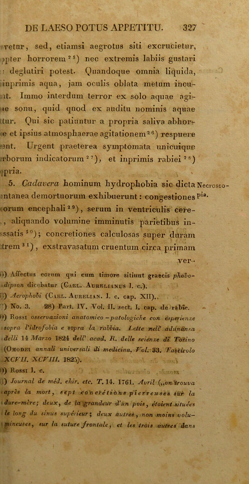 vetnr, sed, etiamsi aegrotus siti excrucietur, jpter horrorem2 s) nec extremis labiis gustari : deglutiri potest. Quandoque omnia liquida, inprimis aqua, jam oculis oblata metum ineu- nt. Imrao interdum terror ex solo aquae agi- te sonu, quid quod ex auditu nominis aquae ttur. Qui sic patiuntur a propria saliva abhor- e et ipsius atmosphaerae agitationem26) respuere esnt. Urgent praeterea symptomata unicuique irborum indicatorum27), et inprimis rabiei28) >;pria. * 5. Cadavera hominum hydrophobia sic dicta Necrosco ntanea demortuorum exhibuerunt: congestiones Pi- orum encephali29), serum in ventriculis cere- , aliquando volumine imminutis parietibus in- -ssatis30); concretiones calculosas super duram trem3 *) , exstravasatum cruentum circa primam ver * i>) Affectus eorum qui cum timore sitiunt graecis phobo- dipson dicebatur (GaGL. Aurelianus I. c.). i;) Aerophobi (Cael. Aurblian. 1. c. cap. XII),. ) No. 3. 28) Part, IV. Vol. II. sect. I. cap. de rabie. - ) () Rosst osservazioni anatomico — patolvgiche con espetienze sopra Vidrofobia e sopra Ia rablia. Lelie nell' ad unem* a delli 14 l\Tarzo 1824 delV acad. R, delle scienze di Tofino (ChlODEI annali universali di medicina. Vol. 33. Fasciculo XCVU. XCVIII. 1823). ')) Rossi I. c. •:.m ii) Journal de rned. chir. eic. T. 14. 1761. Avril („oni,rouva apres la mort, sepi concretions pierreuses sur la dure-mere; deux, de la grandeur d'un pois, etoient siiuees le long du sinus superieur; deux autres , non moins .volu- mincuses, sur la suture Jrontule j et les irois autres dans