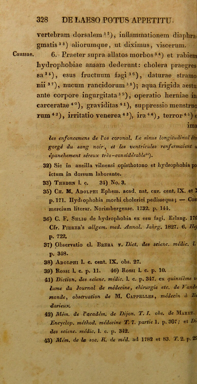 Caussae. vertebram dorsalem32), inflammationem diaphra gmatis 3 3) aliorumque, ut diximus, viscerum. 6. Praeter supra allatos morbos34) et rabiem hydrophobiae ansam dederunt: cholera praegres sa3fi), esus fructuum fagi36), daturae stramo nii37), nucum rancidorum38); aqua frigida aestu ante corpore ingurgitata39), operatio herniae im carceratae4°), graviditas41), suppressio menstruo rum42), irritatio venerea43), ira44)., terror45)e ima lea enfoncemena de Tos coronal. Le sinua longitudinal elo gorge du sang ?ioir, et lea ventricules renfermaieni u dpancTiement sereux tres-considerable1'’'). 32) Sic in ancilla vilnensi opisthotono et hydrophobia po ictum in dorsum laborante. 33) Theden 1. c. 34) No, 3. 35) Ch. M. AdolpH! Ephem. acad. nat. cur. cent. IX. et 2 p. 171. Hydtophobia morbi cholerici pedissequa; — Coir jnercium literar. Norimbergense. 1732. p. 144. 36) C. F. Selig de hydrophobia ex esu fagi. Erlang. 176 Cfr. Pierer’s allgem. med. Annal. Jahrg. 1827. 6. Hej p. 722. 37) Observatio cl. Brera y. Dict. dea scienc. medie. I p. 348. 38) Adolphi 1. c. cent. IX. obs. 27. 39) Rossi 1. c. p. 11. 40) Rossi 1. c. p. 10. 41) Diciion, des scienc. medie. 1. c. p. 347. ex quinzihne v> iume du Journal de medecine, chirurgie etc. de Pande monde, observation de M. CappELLBS, medecin it Et darieux. 42) Mem. de Vacadem. de Dijon. T. I. obs. de Maret. Encyclop. method. medecine T. 7. partie 1. p. 307; et Di> des scienc. medie. 1. c. p. 342. 43) Mem. de Ift soc. R. de med. ad 1782 et 83. T. 2. p. 29