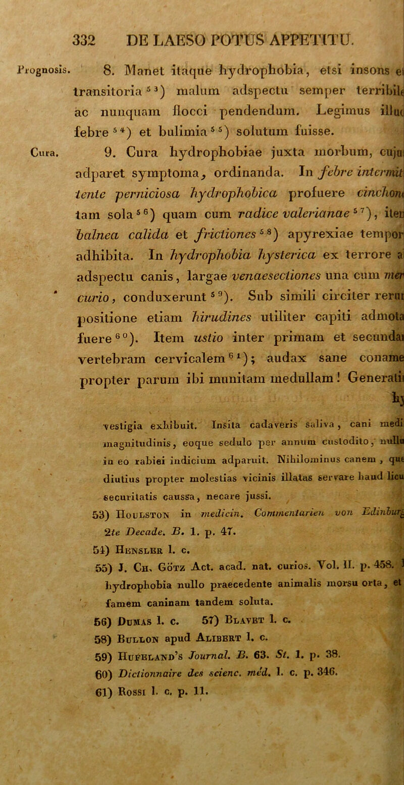 rognosis. Cura. 8. Manet itaque hydrophobia, etsi insons ei transitoria53) malum adspectu semper terribili ac nunquam llocci pendendum. Legimus illuc febre54) et bulimia55) solutum fuisse. 9. Cura hydrophobiae juxta morbum, cujui aclparet symptomaordinanda. In febre intcrmit\ tente -perniciosa hydrophobica profuere cinchom tam sola56) quam cum radice Valerianae*1'), iten balnea calida et frictiones**) apyrexiae tempori adhibita. In hydrophobia hysterica ex terrore ai adspectu canis, largae venaesectiones una cum mer curio, conduxerunt59). Sub simili circiter r ero t positione etiam hirudines utiliter capiti admota fuere60). Item ustio inter primam et secundai vertebram cervicalem61); audax sane coname propter parum ibi munitam medullam ! Generatii h ■vestigia exhibuit. Insita cadaveris saliva , cani medi magnitudinis, eoque sedulo per annum custodito, nulla in eo rabiei indicium adparuit. Nihilominus canem , qut diutius propter molestias vicinis illatas servare liaud licu securitatis caussa, necare jussi. 53) IIoulston in medicin. Gommenlarien von i^dinburL 2te Decade. B. 1. p. 47. 54) Hknslbr 1. c. 55) J. Cii. Gotz Act. acad. nat. curios. Yol. II. p. 458. 1 hydrophobia nullo praecedente animalis morsu orta, et famem caninam tandem soluta. 56) Dumas 1. c. 57) Blavbt 1. c. 58) Bullon apud Alibert 1. c. 59) Hupeland’s Journal. B. 63. St. 1. p. 38. 60) Diclionnaire des scienc. med. 1. c. p. 346. 61) Rossi 1. c. p. 11.