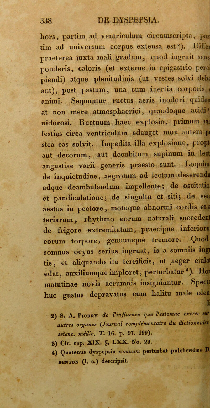 liors, partim ad ventriculum circumscripta, par tim ad universum corpus extensa est2). Dillei praeterea juxta mali gradum, quod ingruit seris ponderis, caloris (et externe in epigastrio perci piendi) atque plenitudinis (ut vestes solvi debe ant), post pastum, una cum inertia corporis * animi. Sequujitur ructus aeris inodori quiden at non mere atmosphaerici, quandoque acidi1 nidorosi. Ructuum haec explosio, primum me lesti^s circa ventriculnm adauget mox autem pi stea eas solvit. Impedita illa explosione, propt aut decorum, aut decubitum supinum in lect angustiae varii generis praesto sunt. Loquim de inquietudine, aegrotum ad lectum deserendu adque deambulandum impellente; de oscitatio et pandiculatione; de singultu et siti; de sea aestus in pectore, motuque abnormi cordis et a teriarum y rhythmo eorum naturali succedenl de frigore extremitatum, praecipue inferioru eorum torpore, genuumque tremore. Quod somnus ocyus serius ingruat, is a somniis ingi tis, et aliquando ita terrificis, ut aeger ejulat edat, auxiliumque imploret, perturbatur *). Hoi matutinae novis aerumnis insigniuntur. Spectt huc gustus depravatus cum halitu male olen li 2) S. A. Piorry de Vinfluence que Vestomae exerce sur autrea organea (Journal complementaire du dictionnaire seienc. medie. T. 16. p. 97. 199). 3) Cfr. cap. XIX. §. LXX. No. 23. 4) Quatenus dyspepsia somnum perturbat pulcherrime D BENTON (1. c.) descripsit.