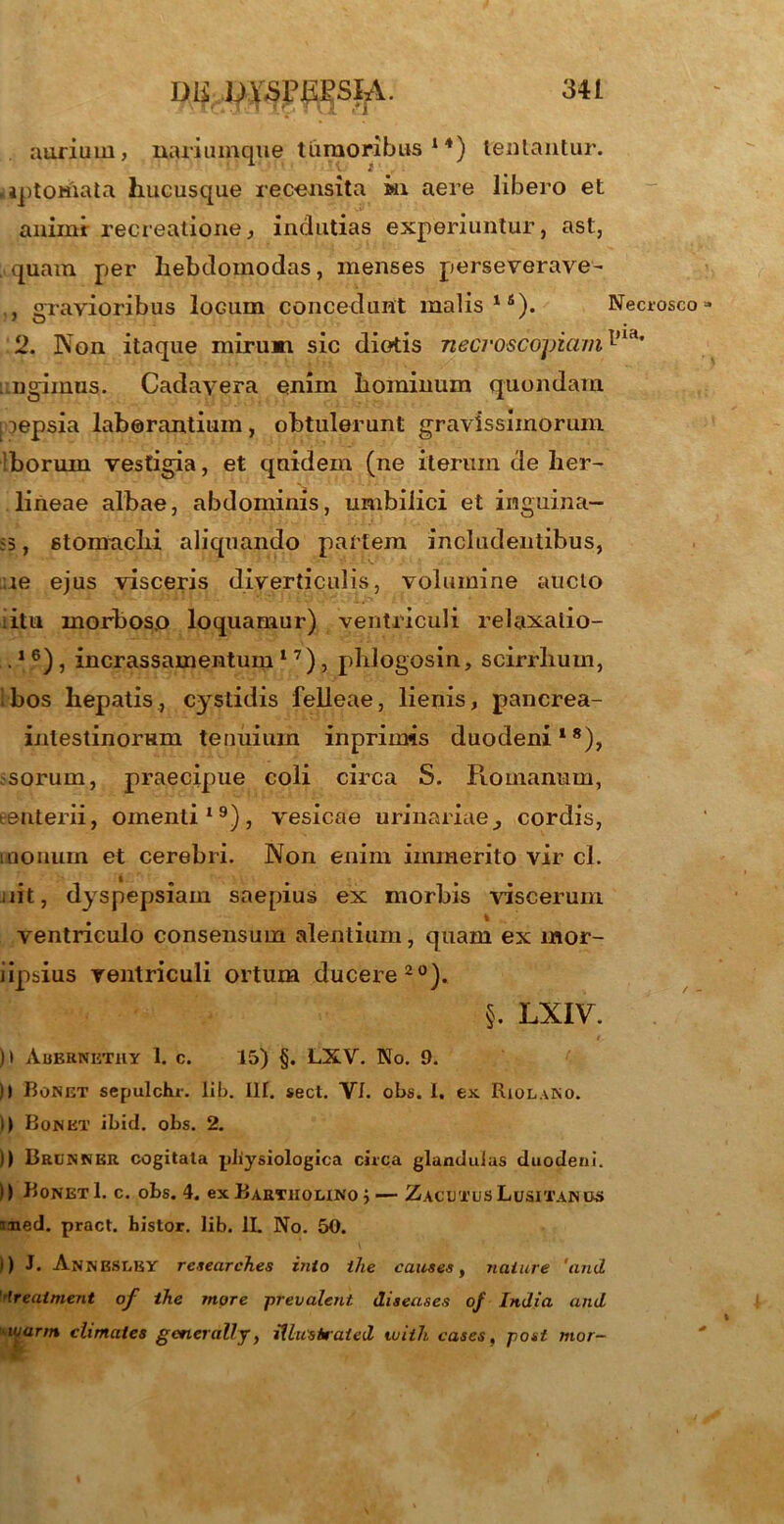 aurium, nariumque tumoribus 14) lentantur, .iptomata hucusque recensita m aere libero et animi recreatione, indutias experiuntur, ast, quam per hebdomodas, menses perseverave- , gravioribus locum concedunt malis18). Necrosco» 2. Non itaque mirum sic diotis necroscojmim ungimus. Cadavera enim hominum quondam [ lepsia laborantium , obtulerunt gravissimorum Iboruin vestigia, et quidem (ne iterum de lier- lineae albae, abdominis, umbilici et inguina- ;5, stomachi aliquando partem includentibus, ;ie ejus visceris diverticulis, volumine aucto itu morboso loquamur) ventriculi relaxalio- .1 6), incrassamentum 17), phlogosin, scirrlium, i bos hepatis , cvstidis felleae, lienis, pancrea- inlestinomni tenuium inprimis duodeni18), ■sorurn, praecipue coli circa S. Piomanum, eenterii, omenti19), vesicae urinariae, cordis, iQonum et cerebri. Non enim immerito vir cl. jiit, dyspepsiam saepius ex morbis viscerum ventriculo consensum alentium, quam ex mor- iipsius ventriculi ortum ducere20). §. LXIV. )t Abernethy 1. c. 15) §. LXV. No. 9. )) Bonet sepulchr. lib. III. sect. VI. obs. i. ex RiolaNO. i) Bonet ibici, obs. 2. )) Brunner cogitata physiologica cicca glandulas duodeni. )) Bonet 1. c. obs. 4. ex Bartholino j— ZacutusLusitanos med. pract. histor. lib. II. No. 50. i) J. Annbslby rctearch.es inio the cautes, nature 'and '•Ireatment of the more prevalent diteases of India and wann climates generali j, iUustraied tuiih cases, post mor-