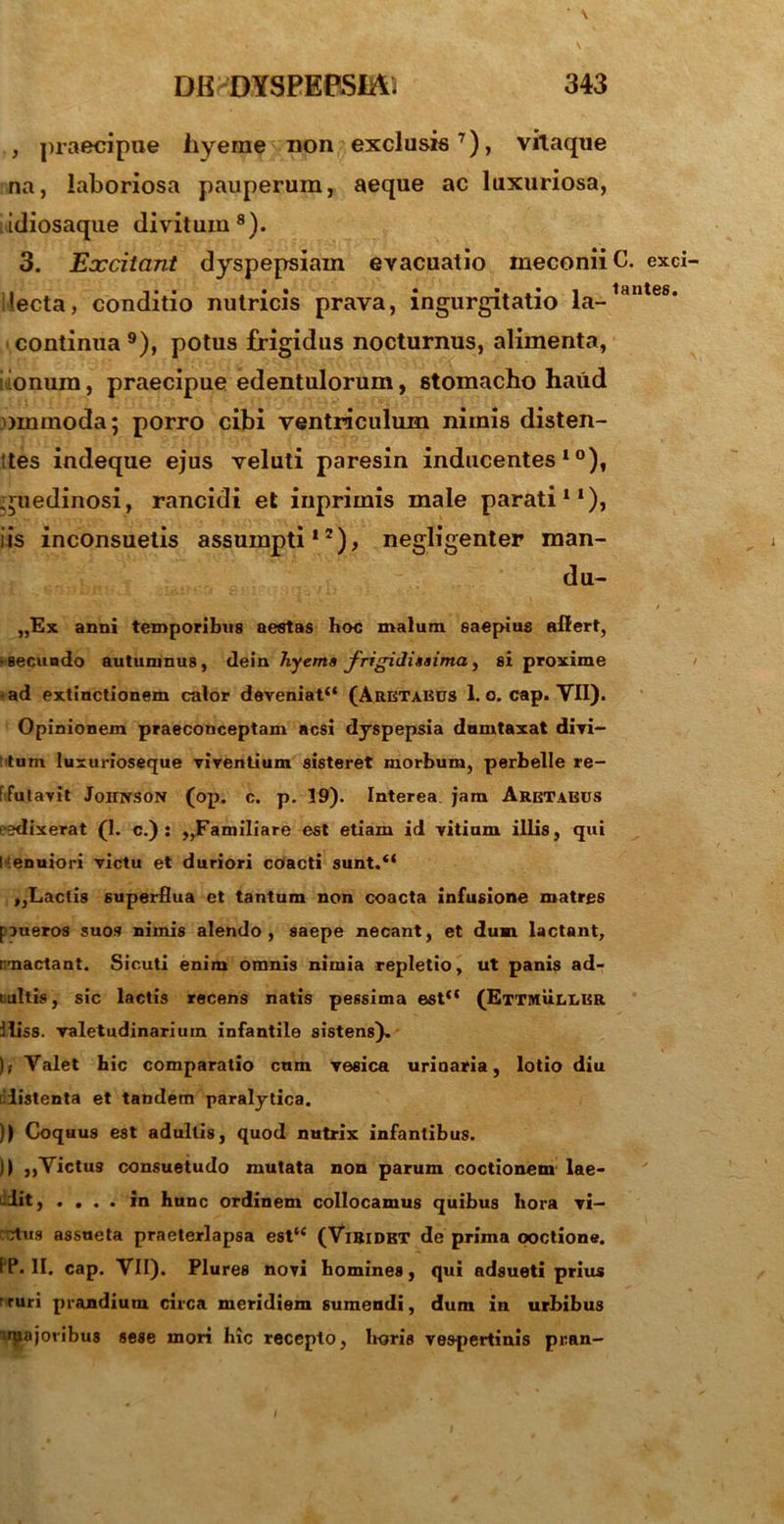 , praecipue iiyerae non exclusis7), vitaque na, laboriosa pauperum, aeque ac luxuriosa, idiosaque divitum8). 3. Excitant dyspepsiam evacuatio meconii lecta, conditio nutricis prava, ingurgitatio la- continua 9), potus frigidus nocturnus, alimenta, ionum, praecipue edentulorum, stomacho haud ornmoda; porro cibi ventriculum nimis disten- ttes indeque ejus veluti paresin inducentes10), iguedinosi, rancidi et inprimis male parati11), iis inconsuetis assumpti12), negligenter man- du— „Ex anni temporibus aestas hoc malum saepius affert, ‘secundo autumnus, dein hyema frigidissima, si proxime •ad extinctionem calor deveniat“ (Aretaecs 1. o. cap. VII). Opinionem praeconceptam acsi dyspepsia dumtaxat divi- ‘ tum luxurioseque viventium sisteret morbum, perbelle re- ffutavit Johnson (op. c. p. 19). Interea jam Aretaeus ;?dixerat (1. c.) : ,,Familiare est etiam id vitium illis, qui l .enuiori victu et duriori coacti sunt.“ ,,Lactis superflua et tantum non coacta infusione matres pueros suos nimis alendo, saepe necant, et dum lactant, mactant. Sicuti enim omnis nimia repletio, ut panis ad- ultis, sic lactis recens natis pessima est“ (Ettmuleer iliss. valetudinarium infantile sistens)- ),• Valet hic comparatio cum vesica urinaria, lotio diu i iistenta et tandem paralytica. )) Coquus est adultis, quod nutrix infantibus. )) ,,Victus consuetudo mutata non parum coctionem lae- dit, . . . . in hunc ordinem collocamus quibus hora vi- ctus assueta praeterlapsa est“ (Viridet de prima ooctione. IP. II. cap. VII). Plures novi homines, qui adsueti prius ' ruri prandium circa meridiem sumendi, dum in urbibus irRojoribus sese mori hic recepto, horis vespertinis pran- C. exci lantes.